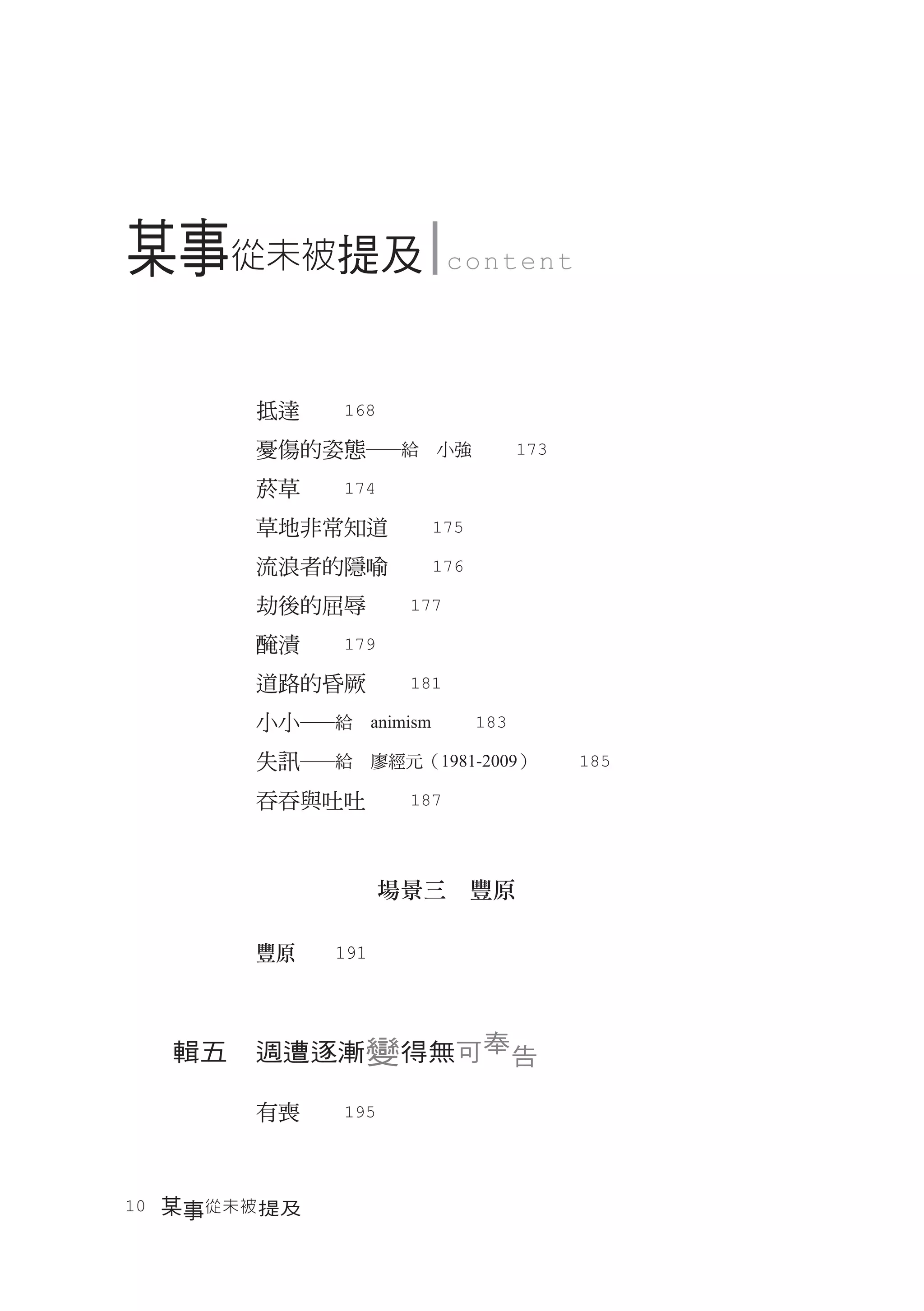 某事從未被提及              content




        抵達　　168
        憂傷的姿態―給　小強　　173
        菸草　　174
        草地非常知道　　175
        流浪者的隱喻　　176
        劫後的屈辱　　177
        醃漬　　179
        道路的昏厥　　181
        小小―給　animism　　183
        失訊―給　廖經元（1981-2009）　　185
        吞吞與吐吐　　187



                  場景三　豐原

        豐原　　191



  輯五　週遭逐漸變得無可奉告

        有喪　　195



10　某事從未被 提及
 