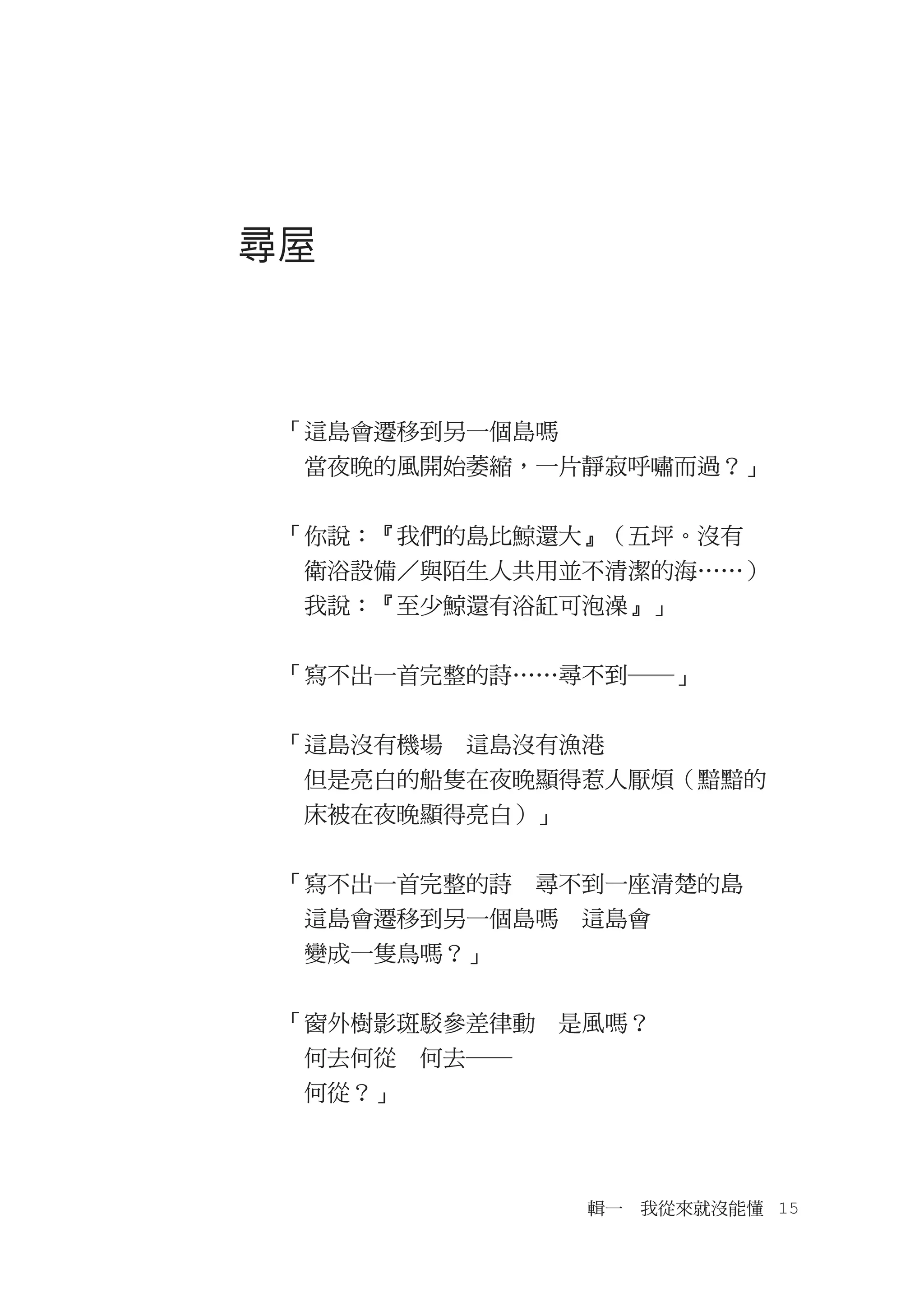 尋屋



 「這島會遷移到另一個島嗎
 　當夜晚的風開始萎縮，一片靜寂呼嘯而過？」


 「你說：『我們的島比鯨還大』（五坪。沒有
 　衛浴設備／與陌生人共用並不清潔的海……）
 　我說：『至少鯨還有浴缸可泡澡』」


 「寫不出一首完整的詩……尋不到―」


 「這島沒有機場　這島沒有漁港
 　但是亮白的船隻在夜晚顯得惹人厭煩（黯黯的
 　床被在夜晚顯得亮白）」


 「寫不出一首完整的詩　尋不到一座清楚的島
 　這島會遷移到另一個島嗎　這島會
 　變成一隻鳥嗎？」


 「窗外樹影斑駁參差律動　是風嗎？
 　何去何從　何去―
 　何從？」



                輯一　我從來就沒能懂　15
 