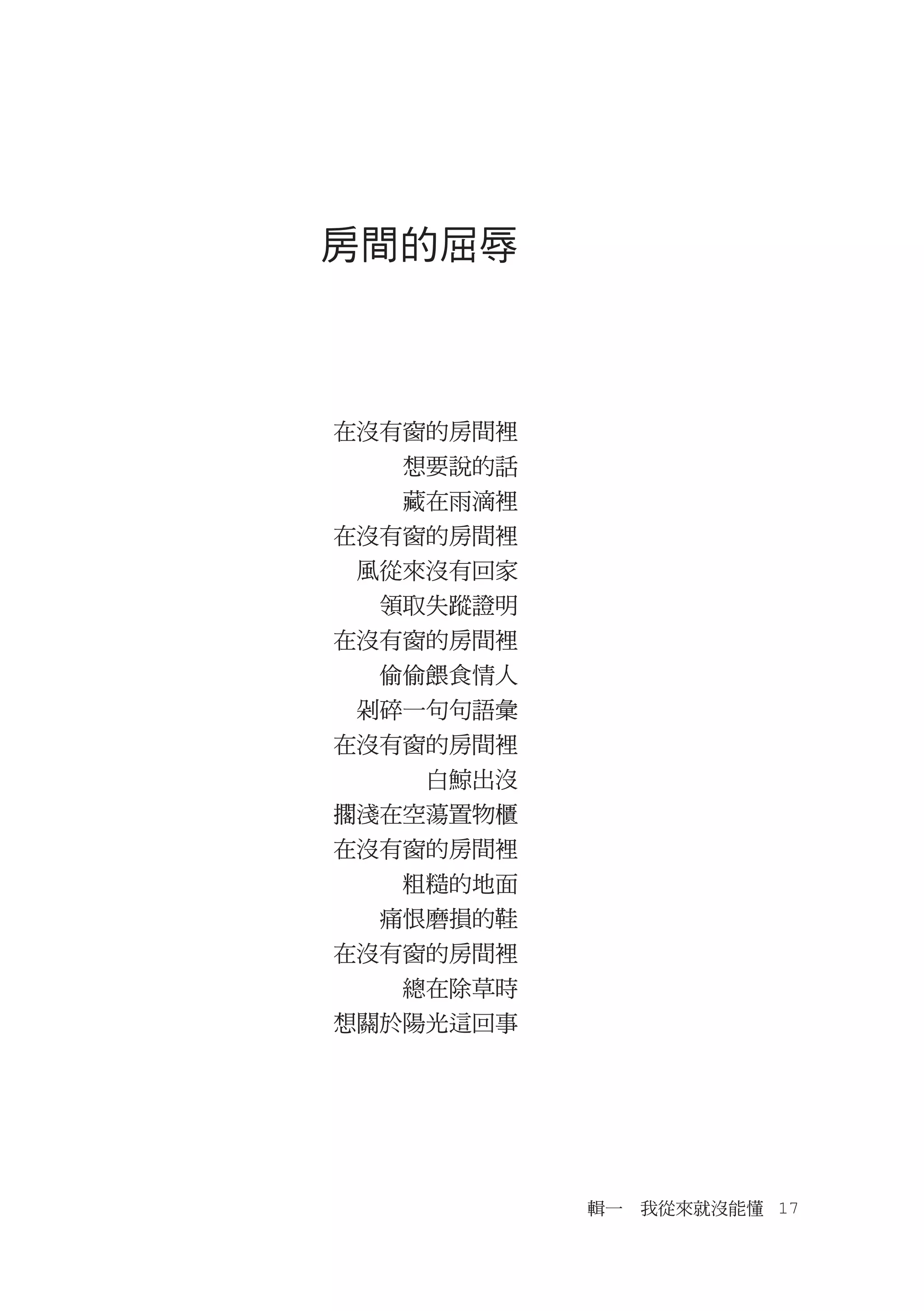 房間的屈辱



在沒有窗的房間裡
  　想要說的話
  　藏在雨滴裡
在沒有窗的房間裡
　風從來沒有回家
  領取失蹤證明
在沒有窗的房間裡
  偷偷餵食情人
　剁碎一句句語彙
在沒有窗的房間裡
  　　白鯨出沒
擱淺在空蕩置物櫃
在沒有窗的房間裡
  　粗糙的地面
  痛恨磨損的鞋
在沒有窗的房間裡
  　總在除草時
想關於陽光這回事




           輯一　我從來就沒能懂　17
 