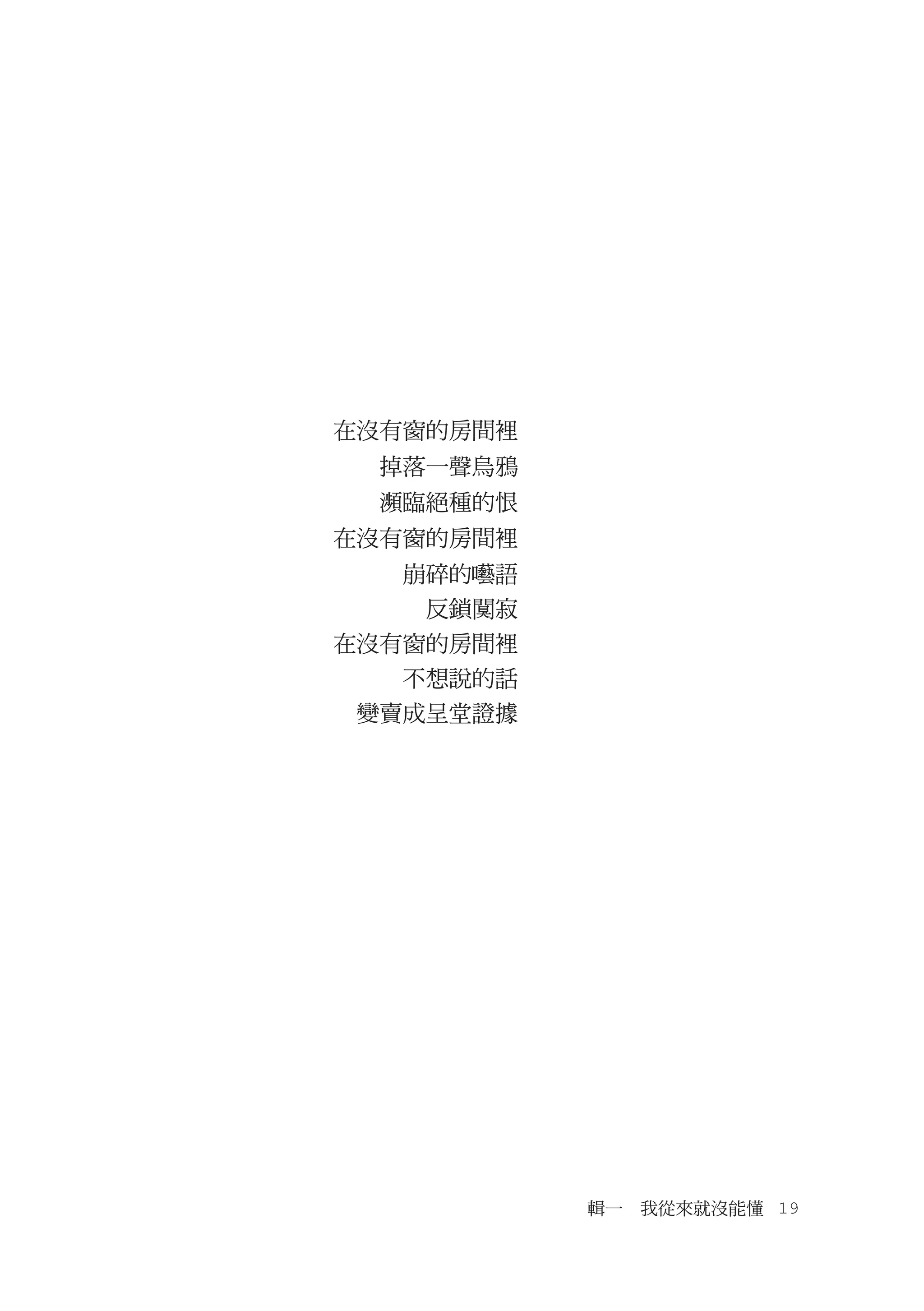 在沒有窗的房間裡
  掉落一聲烏鴉
  瀕臨絕種的恨
在沒有窗的房間裡
  　崩碎的囈語
  　　反鎖闃寂
在沒有窗的房間裡
  　不想說的話
　變賣成呈堂證據




           輯一　我從來就沒能懂　19
 