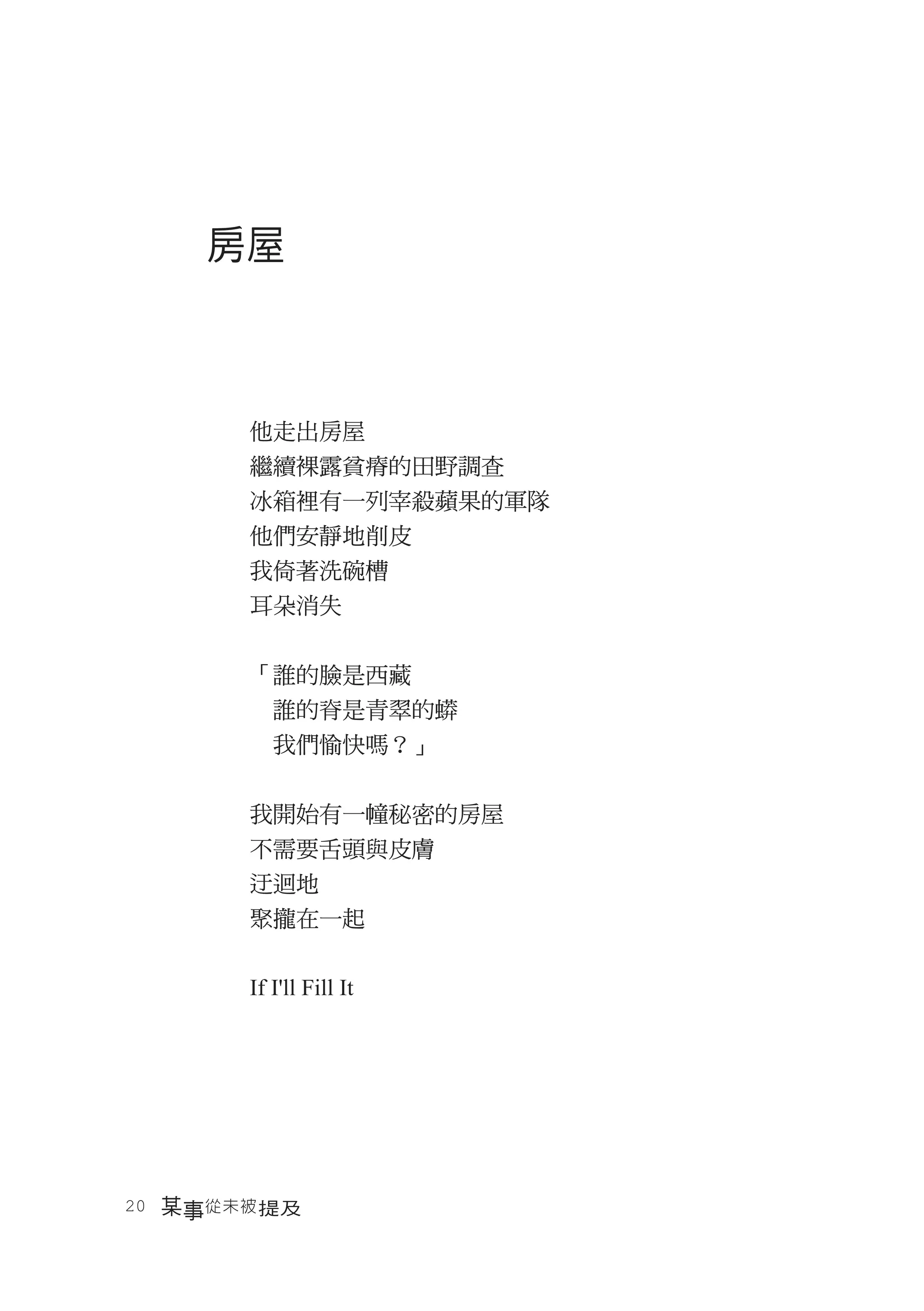 房屋



       他走出房屋
       繼續裸露貧瘠的田野調查
       冰箱裡有一列宰殺蘋果的軍隊
       他們安靜地削皮
       我倚著洗碗槽
       耳朵消失


       「誰的臉是西藏
       　誰的脊是青翠的蟒
       　我們愉快嗎？」


       我開始有一幢秘密的房屋
       不需要舌頭與皮膚
       迂迴地
       聚攏在一起


       If I'll Fill It




20　某事從未被 提及
 