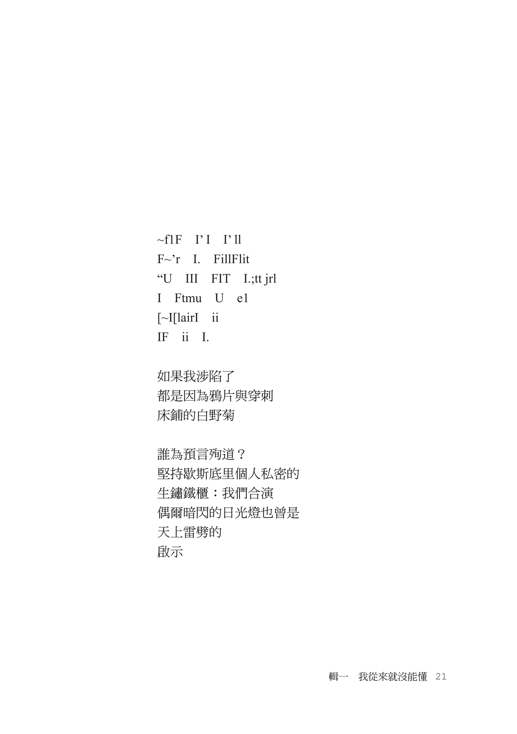 ~f1F　I’ I　I’ ll
F~’r　I.　FillFlit
“U　III　FIT　I.;tt jrl
I　Ftmu　U　e1
[~I[lairI　ii
IF　ii　I.


如果我涉陷了
都是因為鴉片與穿刺
床鋪的白野菊


誰為預言殉道？
堅持歇斯底里個人私密的
生鏽鐵櫃：我們合演
偶爾暗閃的日光燈也曾是
天上雷劈的
啟示




                       輯一　我從來就沒能懂　21
 