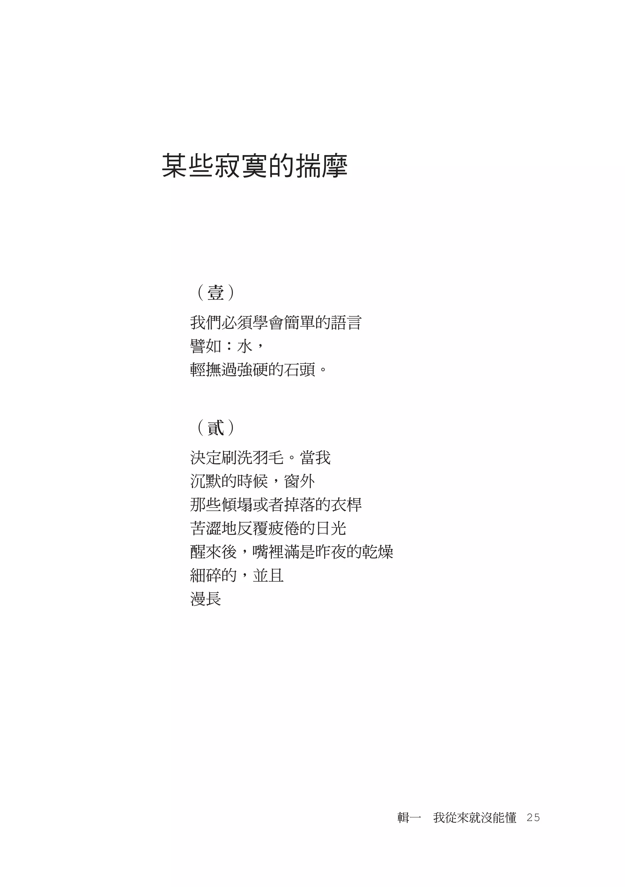 某些寂寞的揣摩



 （壹）
 我們必須學會簡單的語言
 譬如：水，
 輕撫過強硬的石頭。


 （貳）
 決定刷洗羽毛。當我
 沉默的時候，窗外
 那些傾塌或者掉落的衣桿
 苦澀地反覆疲倦的日光
 醒來後，嘴裡滿是昨夜的乾燥
 細碎的，並且
 漫長




                 輯一　我從來就沒能懂　25
 