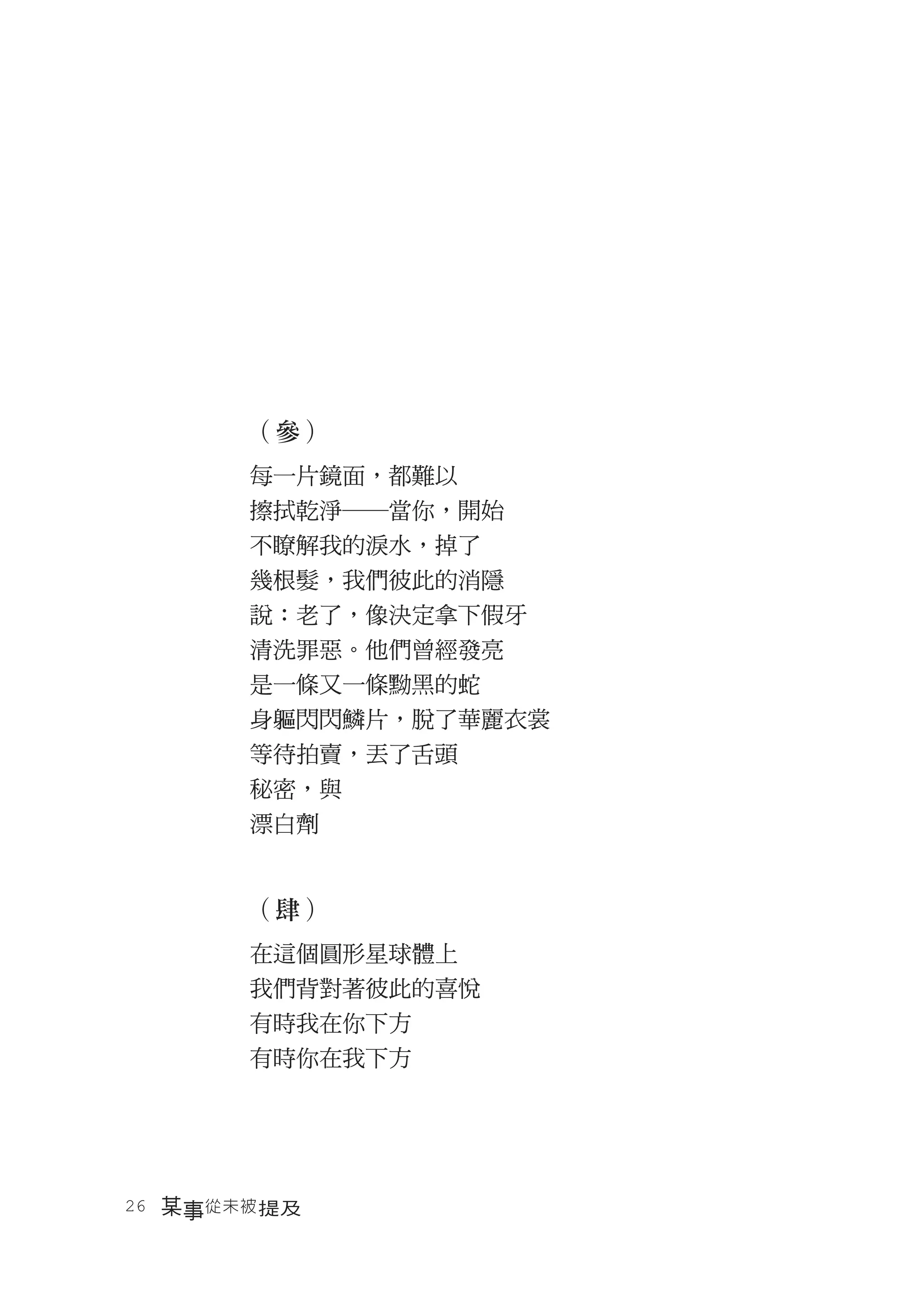 （參）
       每一片鏡面，都難以
       擦拭乾淨―當你，開始
       不瞭解我的淚水，掉了
       幾根髮，我們彼此的消隱
       說：老了，像決定拿下假牙
       清洗罪惡。他們曾經發亮
       是一條又一條黝黑的蛇
       身軀閃閃鱗片，脫了華麗衣裳
       等待拍賣，丟了舌頭
       秘密，與
       漂白劑


       （肆）
       在這個圓形星球體上
       我們背對著彼此的喜悅
       有時我在你下方
       有時你在我下方




26　某事從未被 提及
 