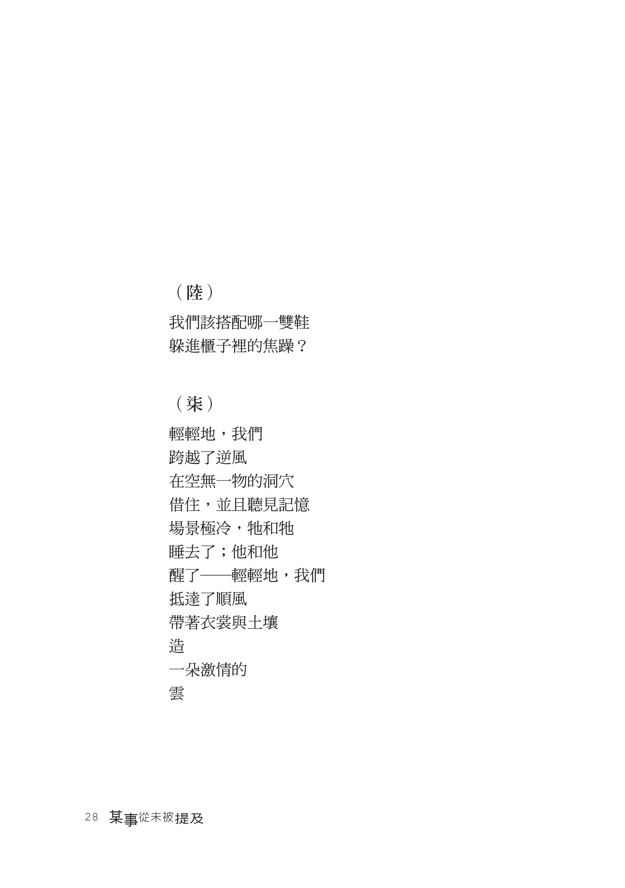 （陸）
       我們該搭配哪一雙鞋
       躲進櫃子裡的焦躁？


       （柒）
       輕輕地，我們
       跨越了逆風
       在空無一物的洞穴
       借住，並且聽見記憶
       場景極冷，牠和牠
       睡去了；他和他
       醒了―輕輕地，我們
       抵達了順風
       帶著衣裳與土壤
       造
       一朵激情的
       雲




28　某事從未被 提及
 