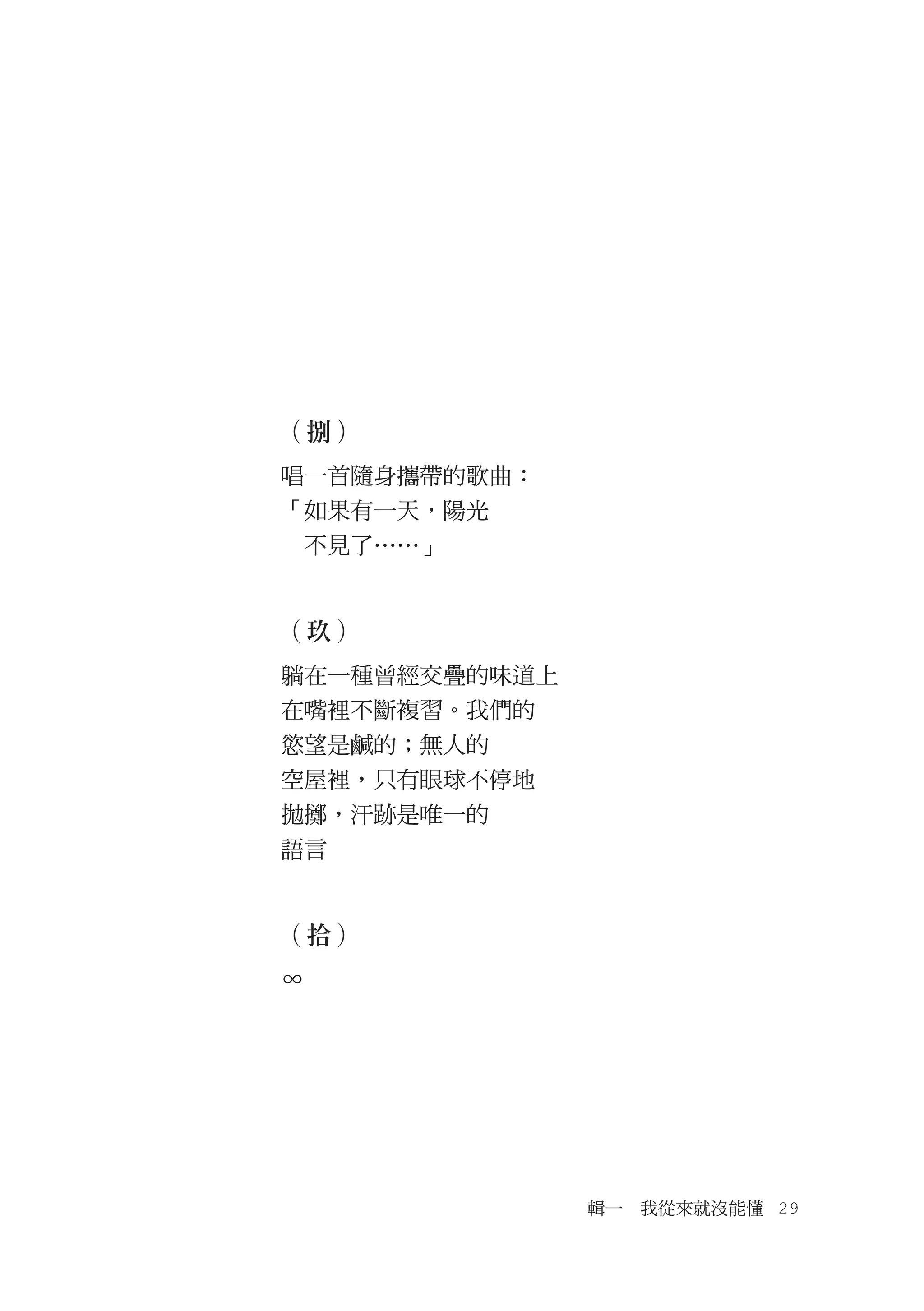 （捌）
唱一首隨身攜帶的歌曲：
「如果有一天，陽光
　不見了……」


（玖）
躺在一種曾經交疊的味道上
在嘴裡不斷複習。我們的
慾望是鹹的；無人的
空屋裡，只有眼球不停地
拋擲，汗跡是唯一的
語言


（拾）
∞




               輯一　我從來就沒能懂　29
 