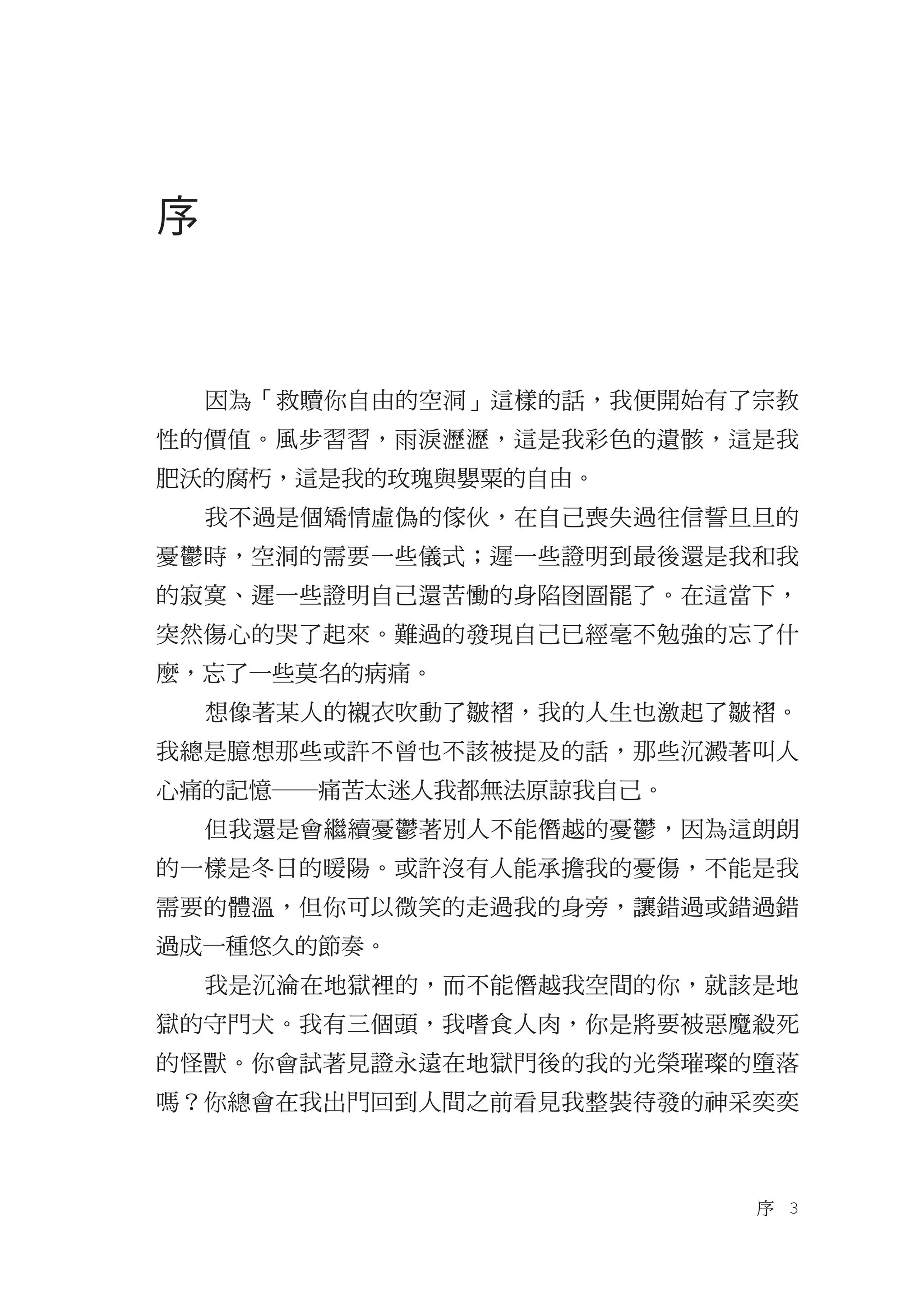 序



    因為「救贖你自由的空洞」這樣的話，我便開始有了宗教
性的價值。風步習習，雨淚瀝瀝，這是我彩色的遺骸，這是我
肥沃的腐朽，這是我的玫瑰與嬰粟的自由。
    我不過是個矯情虛偽的傢伙，在自己喪失過往信誓旦旦的
憂鬱時，空洞的需要一些儀式；遲一些證明到最後還是我和我
的寂寞、遲一些證明自己還苦慟的身陷囹圄罷了。在這當下，
突然傷心的哭了起來。難過的發現自己已經毫不勉強的忘了什
麼，忘了一些莫名的病痛。
    想像著某人的襯衣吹動了皺褶，我的人生也激起了皺褶。
我總是臆想那些或許不曾也不該被提及的話，那些沉澱著叫人
心痛的記憶―痛苦太迷人我都無法原諒我自己。
    但我還是會繼續憂鬱著別人不能僭越的憂鬱，因為這朗朗
的一樣是冬日的暖陽。或許沒有人能承擔我的憂傷，不能是我
需要的體溫，但你可以微笑的走過我的身旁，讓錯過或錯過錯
過成一種悠久的節奏。
    我是沉淪在地獄裡的，而不能僭越我空間的你，就該是地
獄的守門犬。我有三個頭，我嗜食人肉，你是將要被惡魔殺死
的怪獸。你會試著見證永遠在地獄門後的我的光榮璀璨的墮落
嗎？你總會在我出門回到人間之前看見我整裝待發的神采奕奕



                           序　3
 