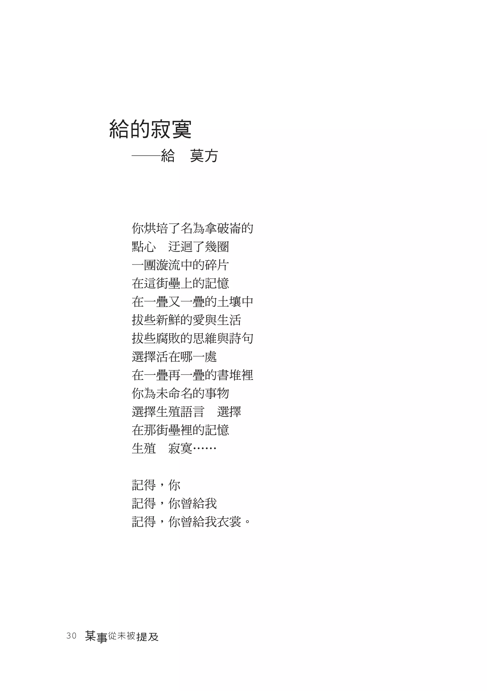 給的寂寞
       ―給　莫方



       你烘培了名為拿破崙的
       點心　迂迴了幾圈
       一團漩流中的碎片
       在這街壘上的記憶
       在一疊又一疊的土壤中
       拔些新鮮的愛與生活
       拔些腐敗的思維與詩句
       選擇活在哪一處
       在一疊再一疊的書堆裡
       你為未命名的事物
       選擇生殖語言　選擇
       在那街壘裡的記憶
       生殖　寂寞……


       記得，你
       記得，你曾給我
       記得，你曾給我衣裳。




30　某事從未被 提及
 
