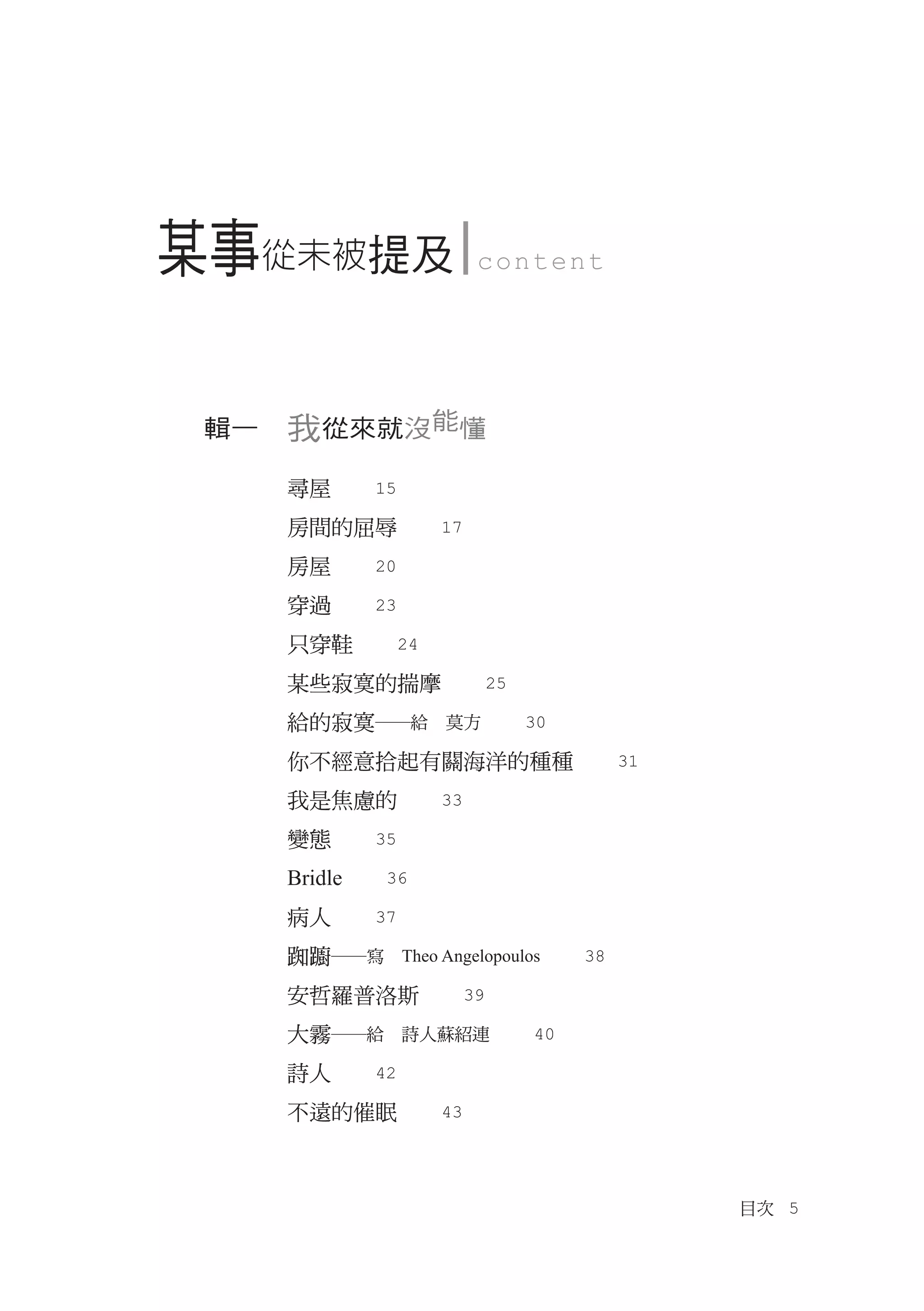 某事從未被提及           c o n tent




 輯一　我從來就沒能懂

   尋屋　　15
   房間的屈辱　　17
   房屋　　20
   穿過　　23
   只穿鞋　　24
   某些寂寞的揣摩　　25
   給的寂寞―給　莫方　　30
   你不經意拾起有關海洋的種種　　31
   我是焦慮的　　33
   變態　　35
   Bridle　　36
   病人　　37
   踟躕―寫　Theo Angelopoulos　　38
   安哲羅普洛斯　　39
   大霧―給　詩人蘇紹連　　40
   詩人　　42
   不遠的催眠　　43



                                目次　5
 