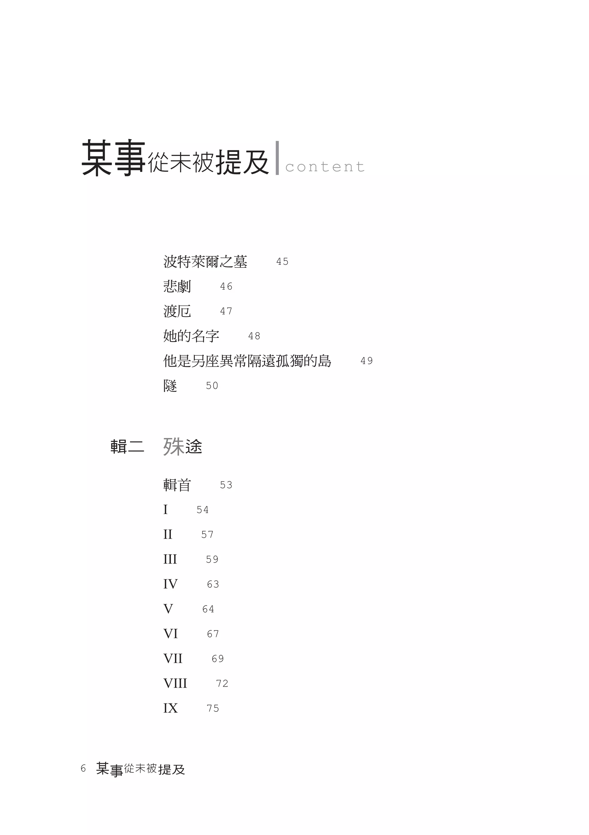 某事從未被提及           content




       波特萊爾之墓　　45
       悲劇　　46
       渡厄　　47
       她的名字　　48
       他是另座異常隔遠孤獨的島　　49
       隧　　50



  輯二　殊途

       輯首　　53
       I　　54
       II　　57
       III　　59
       IV　　63
       V　　64
       VI　　67
       VII　　69
       VIII　　72
       IX　　75



6　某事從未被 提及
 