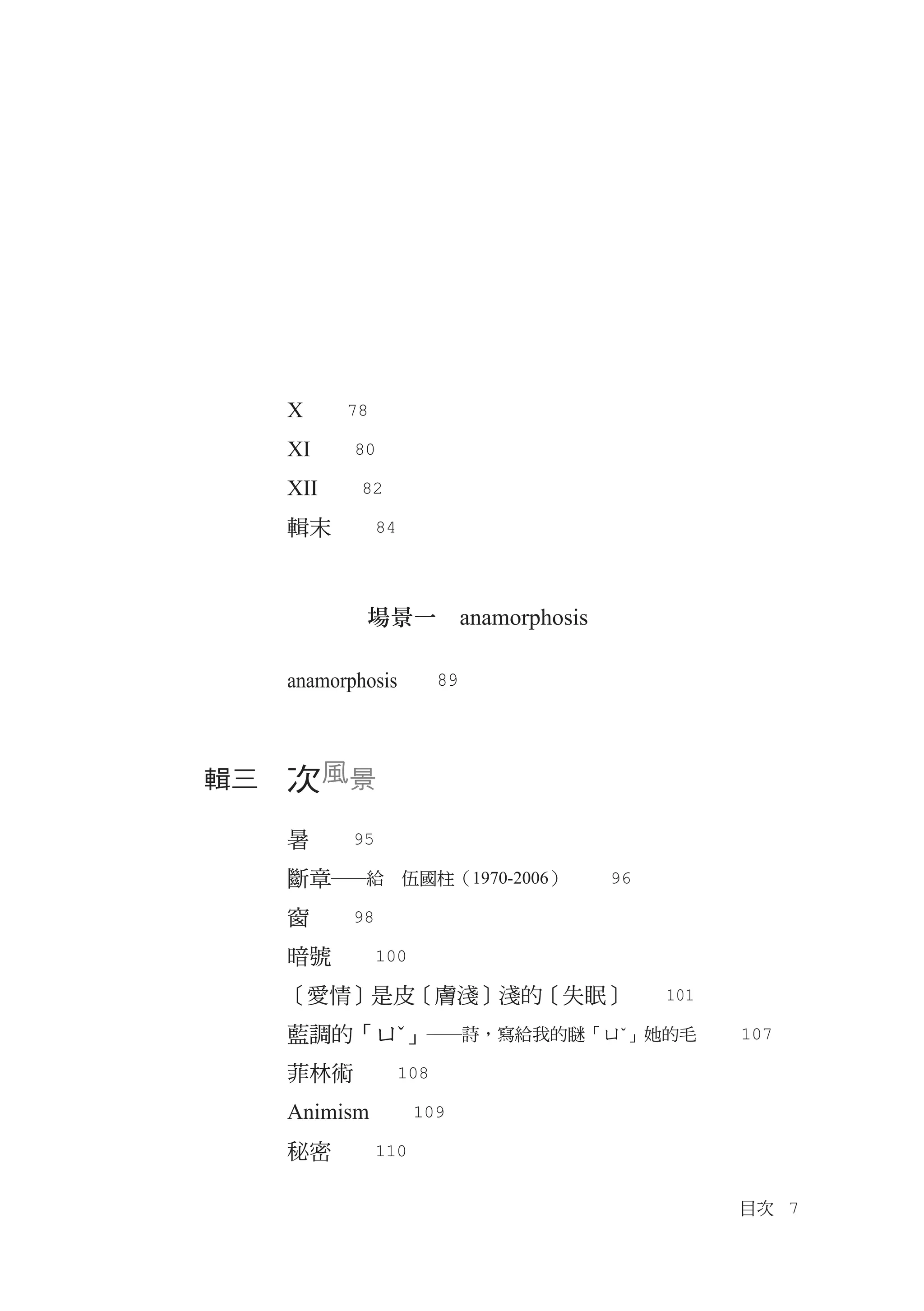 X　　78
  XI　　80
  XII　　82
  輯末　　84



         場景一　anamorphosis

  anamorphosis　　89



輯三　次風景

  暑　　95
  斷章―給　伍國柱（1970-2006）　　96
  窗　　98
  暗號　　100
  ［愛情］是皮［膚淺］淺的［失眠］　　101
  藍調的「ㄩˇ」―詩，寫給我的瞇「ㄩˇ」她的毛　　107
  菲林術　　108
  Animism　　109
  秘密　　110

                            目次　7
 