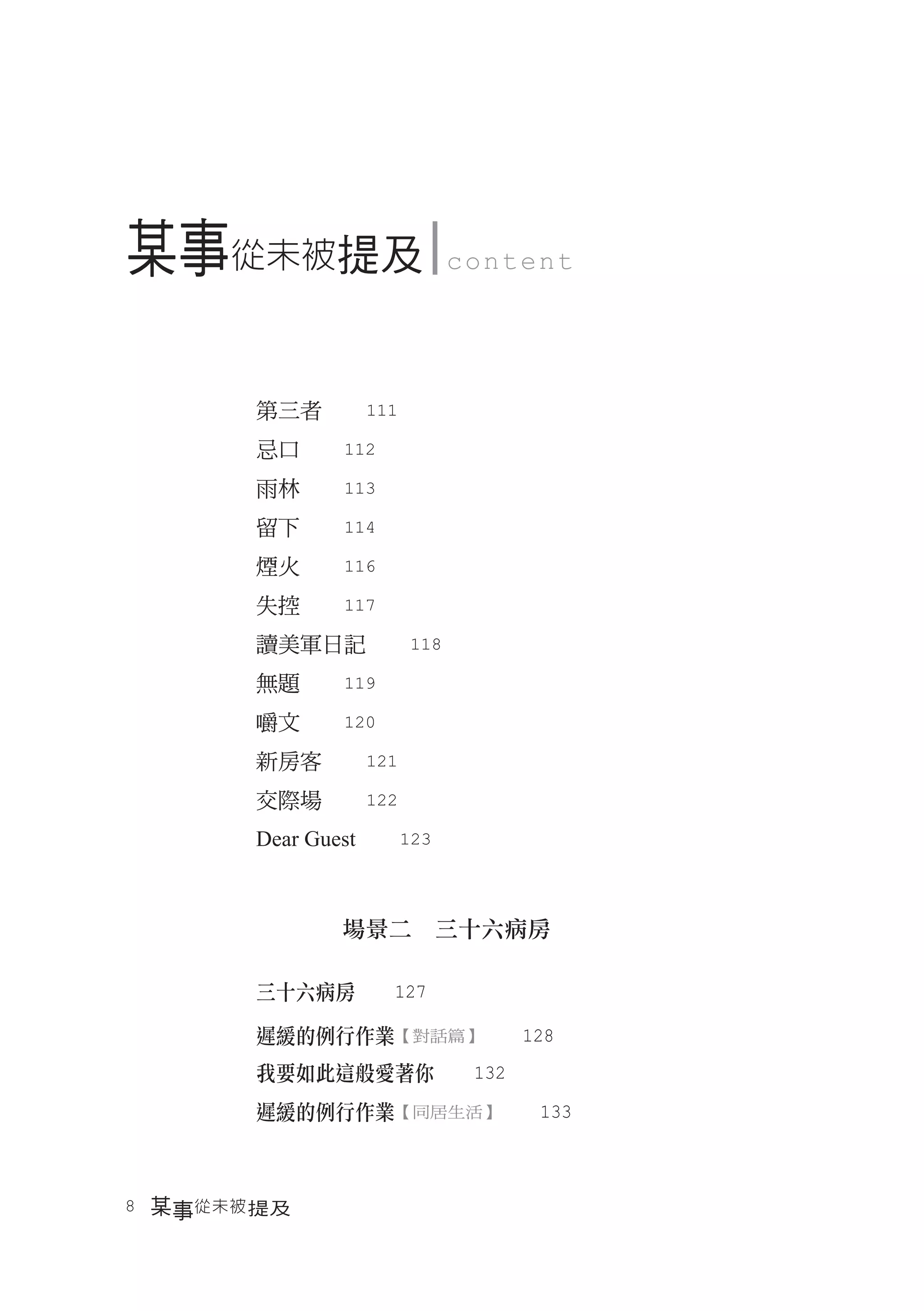 某事從未被提及                  content




       第三者　　111
       忌口　　112
       雨林　　113
       留下　　114
       煙火　　116
       失控　　117
       讀美軍日記　　118
       無題　　119
       嚼文　　120
       新房客　　121
       交際場　　122
       Dear Guest　　123



              場景二　三十六病房

       三十六病房　　127

       遲緩的例行作業【對話篇】　　128
       我要如此這般愛著你　　132
       遲緩的例行作業【同居生活】　　133



8　某事從未被 提及
 