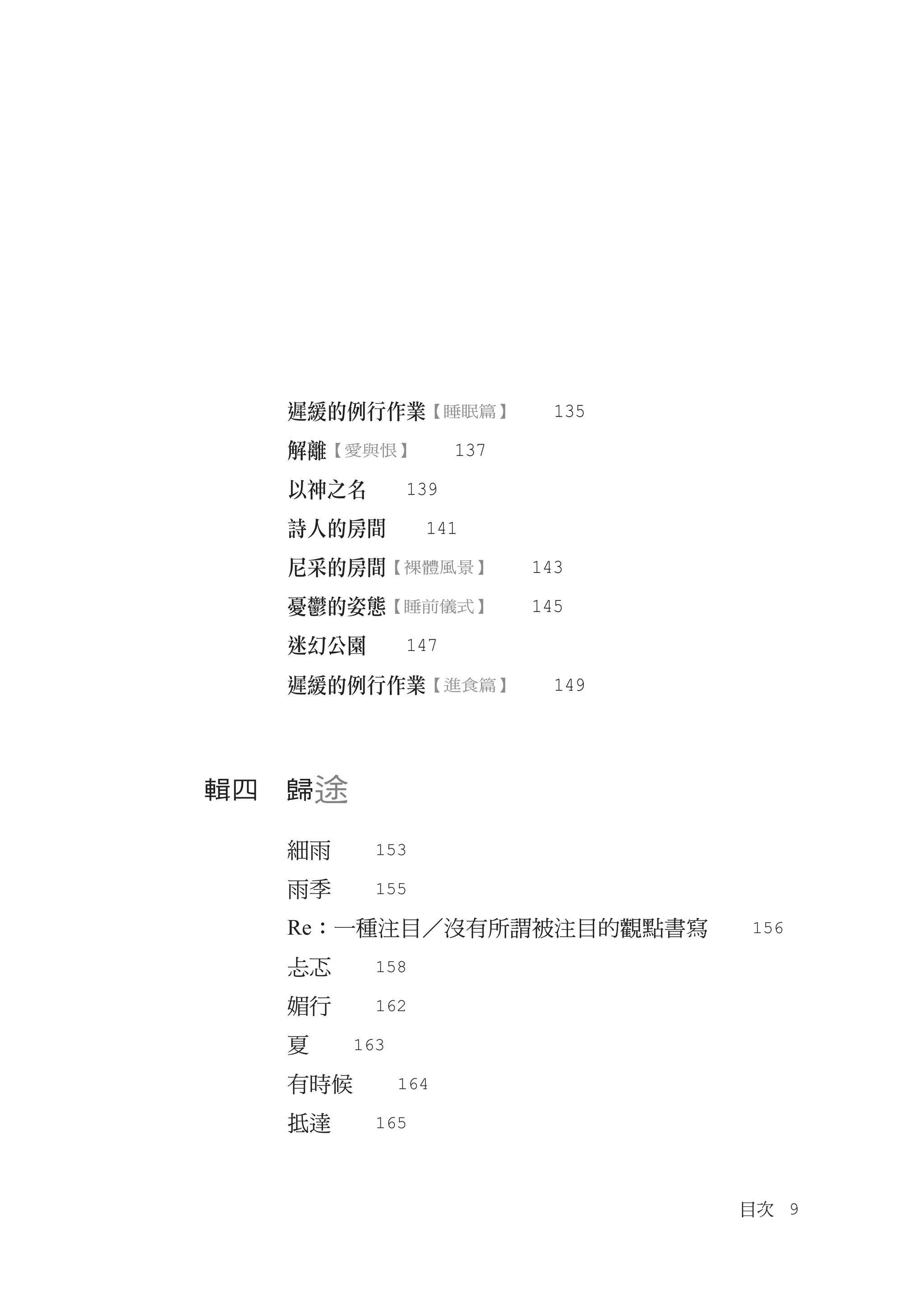 遲緩的例行作業【睡眠篇】　　135
  解離【愛與恨】　　137
  以神之名　　139
  詩人的房間　　141
  尼采的房間【裸體風景】　　143	
  憂鬱的姿態【睡前儀式】　　145
  迷幻公園　　147
  遲緩的例行作業【進食篇】　　149



輯四　歸途

  細雨　　153
  雨季　　155
  Re：一種注目／沒有所謂被注目的觀點書寫　　156
  忐忑　　158
  媚行　　162
  夏　　163
  有時候　　164
  抵達　　165


                        目次　9
 