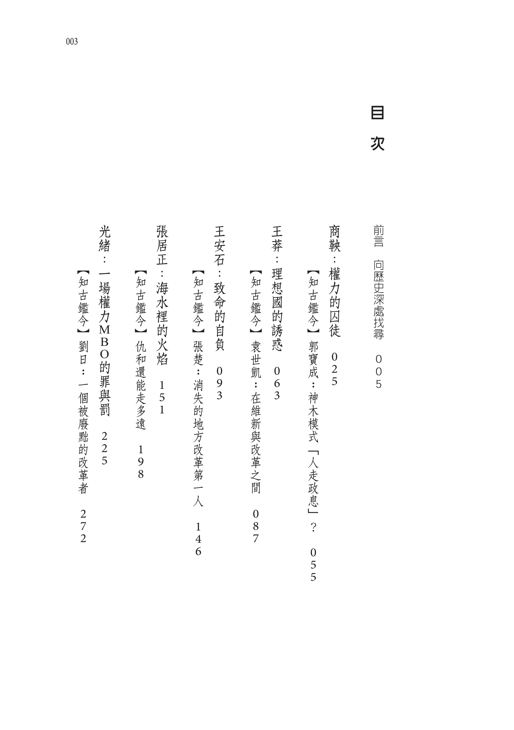 003




                                                                                               目
                                                                                   　
                                                                                               次




  　            光   　           張   　           王   　           王   　           商                   前
  　            緒   　           居   　           安   　           莽   　           鞅                   言
  　            ：   　           正   　           石   　           ：   　           ：           　
      【                【               【               【               【                           向
               一               ：               ：               理               權                   歷
      知        場       知       海       知       致       知       想       知       力                   史
      古                古               古               古               古                           深
      鑑        權       鑑       水       鑑       命       鑑       國       鑑       的
               力               裡               的               的               囚                   處
      今                今               今               今               今                           找
      】                】       的       】       自       】       誘       】       徒                   尋
              M                火               負               惑           　
      劉       B        仇               張               袁               郭               　
      日                和       焰       楚   　           世   　           寶
      ：
              O的       還   　           ：               凱               成       0               0
      一        罪       能               消       0       ：       0       ：       2               0
               與               1               9               6               5               5
      個                走               失               在               神
      被        罰       多       5       的       3       維       3       木
      廢   　            遠       1       地               新               模
      黜            　                   方               與               式
      的       2                        改               改               「
      改       2        1               革               革               人
      革       5        9               第               之               走
      者                8               一               間               政
  　                                    人           　                   息
                                   　                                   」
      2                                                0               ？
      7                                1               8           　
      2                                4               7
                                       6                               0
                                                                       5
                                                                       5
 