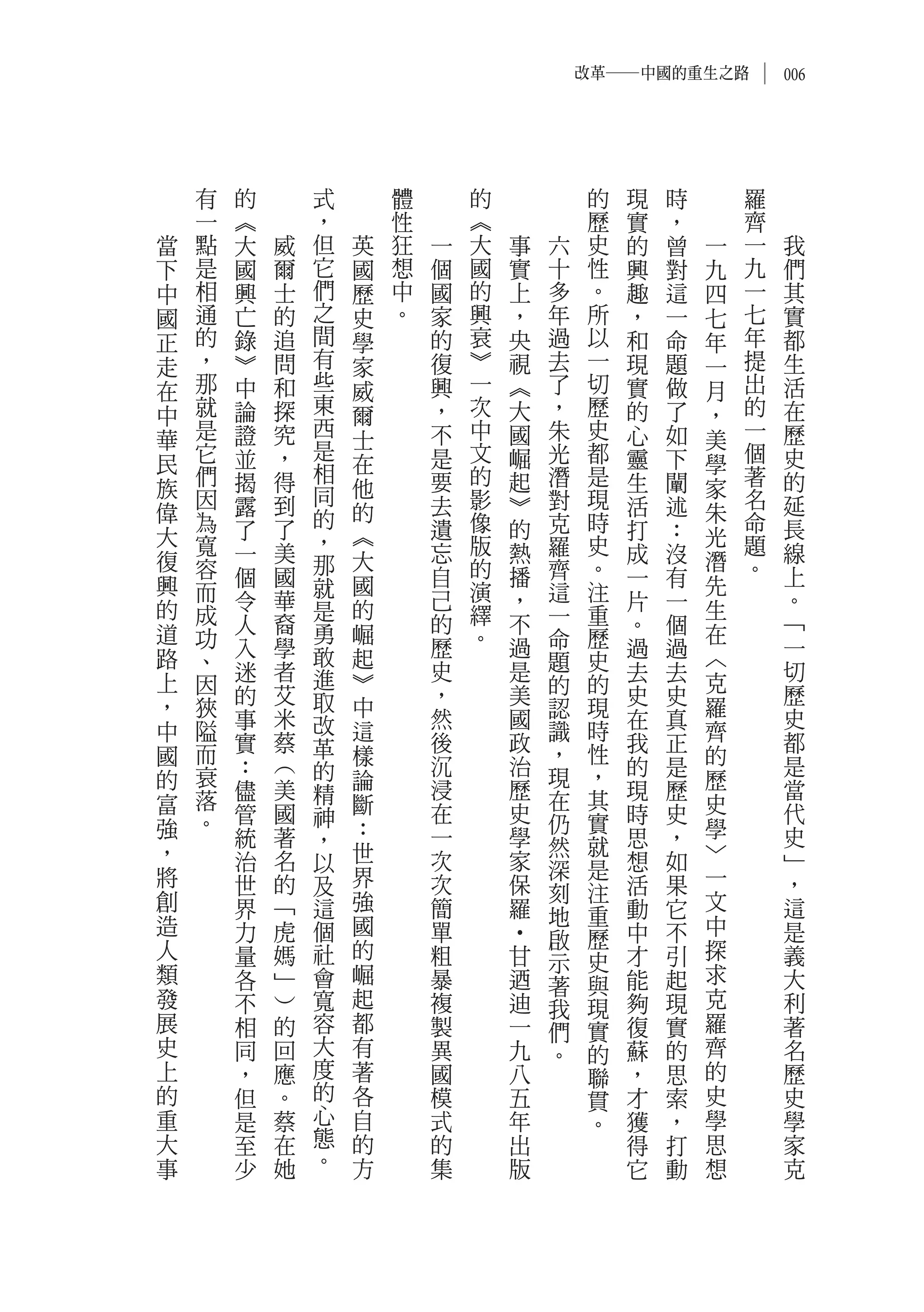 改革―中國的重生之路           006




    有   的       式       體       的                的   現   時       羅
    一   ︽       ，       性       ︽                歷   實   ，       齊
當   點   大   威   但   英   狂   一   大   事       六    史   的   曾   一   一    我
下   是   國   爾   它   國   想   個   國   實       十    性   興   對   九   九    們
中   相   興   士   們   歷   中   國   的   上       多    。   趣   這   四   一    其
國   通   亡   的   之   史   。   家   興   ，       年    所   ，   一   七   七    實
正   的   錄   追   間   學       的   衰   央       過    以   和   命   年   年    都
走   ，   ︾   問   有   家       復   ︾   視       去    一   現   題   一   提    生
在   那   中   和   些   威       興   一   ︽       了    切   實   做   月   出    活
中   就   論   探   東   爾       ，   次   大       ，    歷   的   了   ，   的    在
    是   證   究   西           不   中   國       朱    史   心   如       一    歷
華               是   士                                        美
民   它   並   ，       在       是   文   崛       光    都   靈   下   學   個    史
    們   揭   得   相           要   的   起       潛    是   生   闡       著    的
族   因           同   他           影                現           家   名
        露   到               去       ︾       對        活   述            延
偉   為           的   的           像           克    時           朱   命
大       了   了       ︽       遺       的                打   ：   光        長
    寬   一   美   ，           忘   版   熱       羅    史   成   沒       題    線
復   容           那   大           的           齊    。           潛   。
興       個   國   就   國       自       播                一   有   先        上
    而   令   華               己   演   ，       這    注   片   一            。
的   成           是   的           繹           一    重           生
道       人   裔   勇   崛       的       不                。   個   在        ﹁
    功   入   學               歷   。   過       命    歷   過   過            一
路   、           敢   起                       題    史           ︿
上       迷   者   進   ︾       史       是                去   去   克        切
    因   的   艾               ，       美       的    的   史   史            歷
，   狹           取   中                       認    現           羅
        事   米   改           然       國                在   真            史
中   隘               這                       識    時           齊
    而   實   蔡   革           後       政            性   我   正            都
國                   樣                       ，                的
    衰   ：   ︵   的           沉       治       現    ，   的   是            是
的       儘   美       論       浸       歷                現   歷   歷        當
富   落           精   斷                       在    其           史
    。   管   國   神           在       史       仍    實   時   史            代
強       統   著   ，   ：       一       學                思   ，   學        史
，                   世                       然    就           ﹀
        治   名   以           次       家       深    是   想   如            ﹂
將       世   的   及   界       次       保                活   果   一        ，
創                   強                       刻    注           文
        界   ﹁   這           簡       羅       地    重   動   它            這
造       力   虎   個   國       單                        中   不   中        是
人                   的                       啟    歷           探
                                    ‧




        量   媽   社           粗           甘   示    史   才   引            義
類       各   ﹂   會   崛       暴           迺        與   能   起   求        大
                                            著
發       不   ︶   寬   起       複           迪   我    現   夠   現   克        利
展       相   的   容   都       製           一   們    實   復   實   羅        著
史       同   回   大   有       異           九   。    的   蘇   的   齊        名
上       ，   應   度   著       國           八        聯   ，   思   的        歷
的       但   。   的   各       模           五        貫   才   索   史        史
重       是   蔡   心   自       式           年        。   獲   ，   學        學
大       至   在   態   的       的           出            得   打   思        家
事       少   她   。   方       集           版            它   動   想        克
 