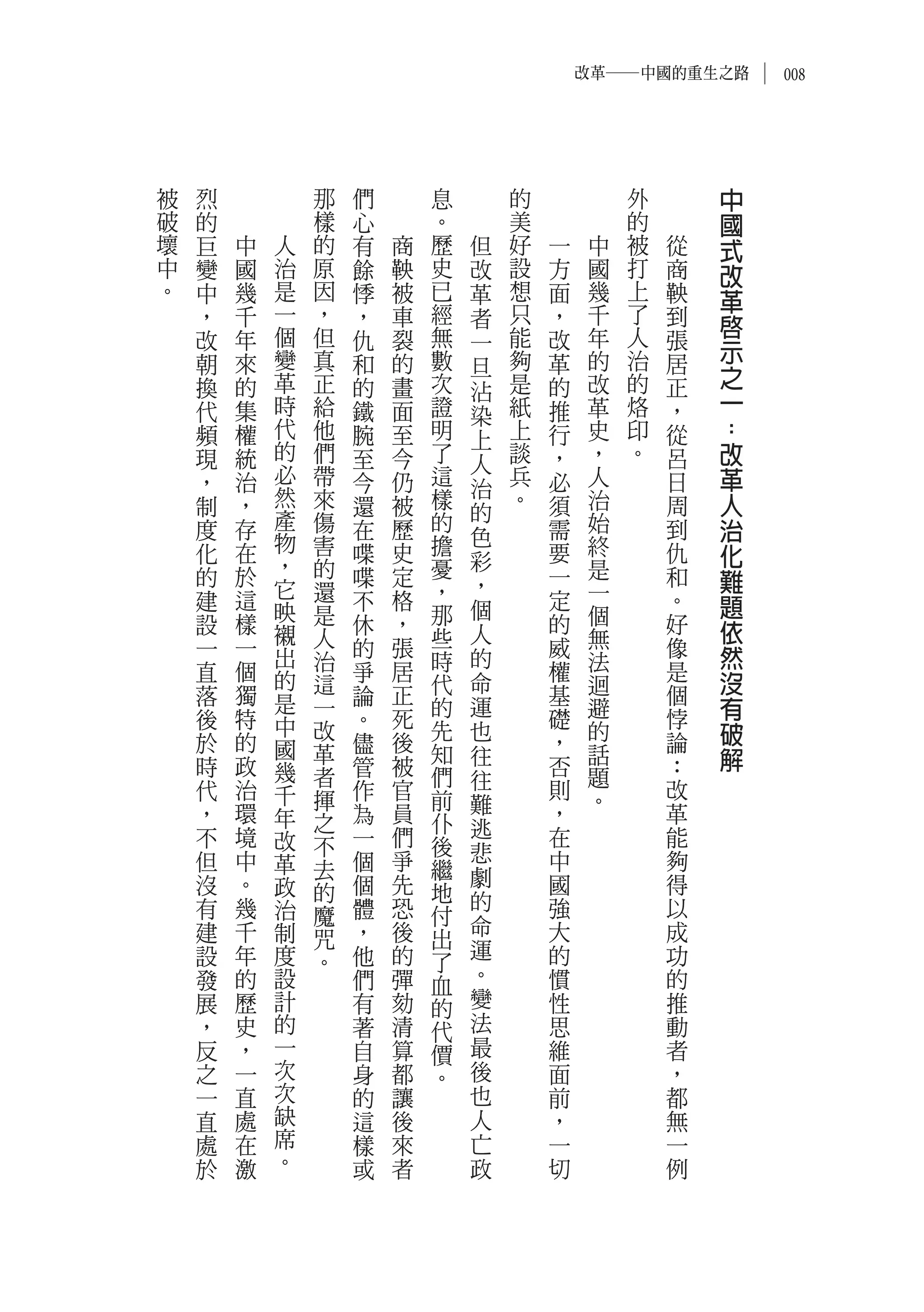 改革―中國的重生之路       008




被   烈           那   們       息       的            外       中
破   的           樣   心       。       美            的       國
壞   巨   中   人   的   有   商   歷   但   好   一    中   被   從   式
中   變   國   治   原   餘   鞅   史   改   設   方    國   打   商   改
。   中   幾   是   因   悸   被   已   革   想   面    幾   上   鞅   革
    ，   千   一   ，   ，   車   經   者   只   ，    千   了   到
            個   但           無       能        年   人       啟
    改   年           仇   裂       一       改            張   示
    朝   來   變   真   和   的   數   旦   夠   革    的   治   居
    換   的   革   正   的   畫   次       是   的    改   的   正   之
                                沾                        一
    代   集   時   給   鐵   面   證   染   紙   推    革   烙   ，
    頻   權   代   他   腕   至   明   上   上   行    史   印   從   ：
    現   統   的   們   至   今   了   人   談   ，    ，   。   呂   改
    ，   治   必   帶   今   仍   這       兵   必    人       日   革
            然   來           樣   治   。
    制   ，           還   被               須    治       周   人
            產   傷           的   的            始
    度   存           在   歷       色       需            到   治
            物   害           擔                終
    化   在
            ，
                    喋   史       彩       要            仇   化
                的           憂                是
    的   於
            它   還
                    喋   定
                            ，   ，       一
                                             一
                                                     和   難
    建   這   映       不   格       個       定            。   題
    設   樣       是   休   ，   那           的    個       好
            襯   人           些   人            無           依
    一   一   出       的   張       的       威            像   然
    直   個       治   爭   居   時           權    法       是
            的   這           代   命            迴           沒
    落   獨   是       論   正               基            個
    後   特       一
                    。   死   的   運
                                        礎    避       悖   有
            中   改           先   也            的           破
    於   的   國   革   儘   後   知           ，            論
                                往            話           解
    時   政   幾   者   管   被   們           否    題       ：
    代   治           作   官       往       則            改
            千   揮           前   難            。
    ，   環   年   之   為   員   仆           ，            革
    不   境           一   們       逃       在            能
            改   不           後
    但   中   革       個   爭       悲       中            夠
                去           繼   劇
    沒   。   政   的   個   先   地           國            得
    有   幾   治       體   恐       的       強            以
                魔           付   命
    建   千   制   咒   ，   後   出           大            成
    設   年   度       他   的       運       的            功
                。           了
    發   的   設       們   彈   血   。       慣            的
    展   歷   計       有   劾   的   變       性            推
    ，   史   的       著   清   代   法       思            動
    反   ，   一       自   算   價   最       維            者
    之   一   次       身   都   。   後       面            ，
    一   直   次       的   讓       也       前            都
    直   處   缺       這   後       人       ，            無
    處   在   席       樣   來       亡       一            一
    於   激   。       或   者       政       切            例
 