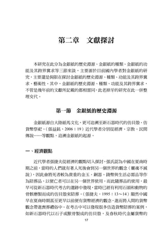 第二章     文獻探討


  本研究在此分為金銀紙的歷史淵源、金銀紙的種類、金銀紙的功
能及其跨界冀求等三節來談，主要源於目前國內學者對金銀紙的研
究，主要還是侷限在探討金銀紙的歷史淵源、種類、功能及其跨界冀
求、藝術性。其中，金銀紙的歷史淵源、種類、功能及其跨界冀求，
不管是幾年前的文獻所記載的都相雷同，此老掉牙的研究在此一併整
理交代。


         第一節 金銀紙的歷史淵源

  金銀紙源自大陸紙馬文化，更可追溯至新石器時代的仿貝殼、仿
貨幣祭祀。（張益銘，2006：19）近代學者分別從經濟、宗教、民間
傳說……等觀點，追溯金銀紙的起源。


一、經濟觀點

  近代學者張捷夫從經濟的觀點切入探討，張氏認為中國在夏商時
期之前，當時的人們就有著人死後會到另一個世界的觀念（靈魂不滅
說），因此會將死者較為貴重的金玉、銅器、錢幣與生活必需品等作
為陪葬品，以便亡者可以在另一個世界使用。而此隨葬品的使用，最
早可從新石器時代考古的遺跡中發現，當時已經有利用石頭和動物的
骨骸磨製而成的仿貝殼來陪葬。（張捷夫，1995：13～14）顯然中國
早在夏商時期甚至更早以前便有貨幣經濟的觀念，進而將人間的貨幣
觀念帶進喪葬禮俗中。在考古中可以發現很多仿造貨幣陪葬的案例，
如新石器時代以石子或獸骨製成的仿貝殼，及春秋時代金屬貨幣的
                17
 