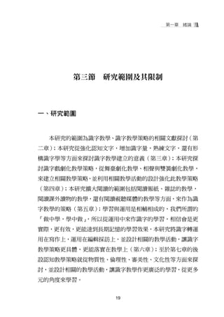 第一章   緒論




      第三節   研究範圍及其限制



一、研究範圍


  本研究的範圍為識字教學、識字教學策略的相關文獻探討（第
二章）；本研究從強化認知文字，增加識字量，熟練文字，還有形
構識字學等方面來探討識字教學建立的意義（第三章）；本研究探
討識字戲劇化教學策略，從舞臺劇化教學、相聲與雙簧劇化教學，
來建立相關教學策略，並利用相關教學活動的設計強化此教學策略
（第四章）；本研究擴大閱讀的範圍包括閱讀報紙、雜誌的教學，
閱讀課外讀物的教學，還有閱讀視聽媒體的教學等方面，來作為識
字教學的策略（第五章）
          ；學習與運用是相輔相成的，我們所謂的
「做中學，學中做」，所以從運用中來作識字的學習，相信會是更
實際，更有效，更能達到長期記憶的學習效果，本研究將識字轉運
用在寫作上，運用在編輯採訪上，並設計相關的教學活動，讓識字
                    ；至於第七章的後
教學策略更具體，更能落實在教學上（第六章）
設認知教學策略就從物質性、倫理性、審美性、文化性等方面來探
討，並設計相關的教學活動，讓識字教學作更廣泛的學習，從更多
元的角度來學習。


              19
 