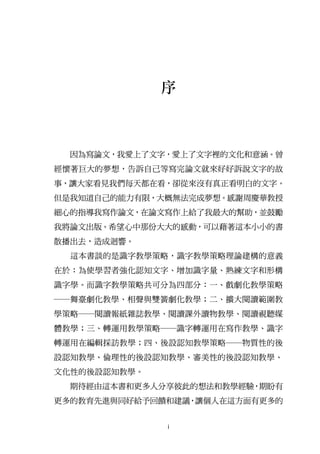 序



  因為寫論文，我愛上了文字，愛上了文字裡的文化和意涵。曾
經懷著巨大的夢想，告訴自己等寫完論文就來好好訴說文字的故
事，讓大家看見我們每天都在看，卻從來沒有真正看明白的文字。
但是我知道自己的能力有限，大概無法完成夢想。感謝周慶華教授
細心的指導我寫作論文，在論文寫作上給了我最大的幫助，並鼓勵
我將論文出版。希望心中那份大大的感動，可以藉著這本小小的書
散播出去，造成迴響。
  這本書談的是識字教學策略，識字教學策略理論建構的意義
在於：為使學習者強化認知文字、增加識字量、熟練文字和形構
識字學。而識字教學策略共可分為四部分：一、戲劇化教學策略
─舞臺劇化教學、相聲與雙簧劇化教學；二、擴大閱讀範圍教
學策略─閱讀報紙雜誌教學、閱讀課外讀物教學、閱讀視聽媒
體教學；三、轉運用教學策略─識字轉運用在寫作教學、識字
轉運用在編輯採訪教學；四、後設認知教學策略─物質性的後
設認知教學、倫理性的後設認知教學、審美性的後設認知教學、
文化性的後設認知教學。
  期待經由這本書和更多人分享彼此的想法和教學經驗，期盼有
更多的教育先進與同好給予回饋和建議，讓個人在這方面有更多的


              i
 