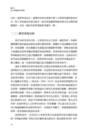 語文閱讀教學策略



目的。就教學者而言，選擇好材料但要教什麼？以學校的課程教材而
言，除了各校選定的制式版本，能否放寬視野開發非制式及另類的閱
讀選材，也是一個好的教學策略需考慮的一環。


（二）研究者的目的

     我作為研究者的目的，主要是因為自己是第一線教學者，各種有
關閱讀的發表論述或專家老師的講習指導，都屬於片段或概略式的教
學，希望建構一套完整顧全各個層面的閱讀教學策略，策略系統的建
立後還能在教學者靈活開通時刻延伸開發。希望研發出的語文閱讀教
學策略能改善自己語文閱讀教學，使閱讀教學更有成效；並提供同行
參考或改善閱讀教學方式，使教學更有成就，也使學習者獲益更多，
樹立權威；進一步提供教育擬訂語文閱讀教學決策者參考。
     通常主導教育改革的專家們必定都是某領域傑出的博士或教授，
他們對於自己專攻的學問很專精，但是對於教育或是不同領域的學問
卻不見得精通，於是使得他們所做的計畫與判斷也就不夠周全。即使
是教育的專家，也有可能太專注於某方面或者是缺乏實際的經驗，而
有以偏概全的想法。（林品章，2009：24-25）而這些專家們絕對自信
的認真執行的結果，社會便會付出很大的成本。林品章的論述頗為中
肯真實，閱讀教學策略不能狹隘的只聚焦在該領域的範疇，課程需作
跨領域的統整，因為人是複雜的，需要多元的思考與討論。所以在規
畫構築一套教學策略時，跨領域的思考有其必要性。
                      「跨領域」研究是
產生創意的方法，吸收不同領域的養分來茁壯自己的領域。舉凡自然
科學、社會科學及人文科學本身的史、哲等範疇，多以語文形式呈現，
所以無論閱讀材料或教學的技巧，也需提升判斷力，掌握幾個領域的
菁華，使其發揮出創意的成果。
     我們教育界，尤其是中小學教育單位為教師們安排各種研習進
修，有理論有實務。例如以我任職的臺北縣而言，臺北縣教育局於 2007

10
 