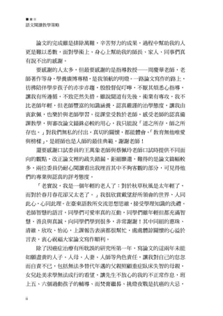 語文閱讀教學策略



     論文的完成雖是排除萬難，辛苦努力的成果，過程中幫助我的人
更是難以悉數，面對學術上、身心上幫助我的師長、家人、同事們真
有說不出的感謝。
     要感謝的人太多，但最要感謝的是指導教授─周慶華老師，老
師著作等身，學養廣博專精，是我領航的明燈。一路論文寫作的路上，
彷彿陪伴學步孩子的亦步亦趨，殷殷督促叮嚀，不厭其煩悉心指導，
讓我有所遵循，不致茫然失措。雖說聞道有先後，術業有專攻，我不
比老師年輕，但老師豐富的知識涵養，認真嚴謹的治學態度，讓我由
衷欽佩，也樂於與老師學習。從課堂受教於老師，感受老師的認真備
課教學，與審改論文錙銖必較的用心，我只能說「道之所存，師之所
存也。」對我們無私的付出，真切的關懷，都能體會。
                       「教育無他唯愛
與榜樣」，是經師也是人師的最佳典範，謝謝老師！
     還要感謝口試委員的王萬象老師與蔡佩玲老師口試時提供不同面
向的觀點，改正論文裡的疏失錯漏，鉅細靡遺，難得的是論文篇幅較
多，兩位委員仍耐心閱讀看出我埋首其中不夠客觀的部分，可見得他
們的專業與認真的評考態度。
     「老實說，我是一個年輕的老人了：對於秋草秋風是太年輕了，
而對於春月春花卻又太老了。」我很欣賞戴望舒所領會的世界，人同
此心，心同此理。在臺東語教所交流思想思維，接受學理知識的洗禮。
老師智慧的語言，同學們可愛率真的互動，同學們雖年輕但都充滿智
慧、善良與真誠，向同學們學到很多，非常謝謝！其中同組的惠珠、
清維、欣玫、怡沁，上課報告表演都很幫忙，處處體諒關懷的心溢於
言表，衷心祝福大家論文寫作順利。
     除了因癌症治療有所耽誤的研究所第一年，寫論文的這兩年未能
如願盡責的人子、人母、人妻、人師等角色責任，讓我對自己的怠忽
而自責不已，包括無法多替代年邁的父親照顧重症臥床失智的母親，
女兒赴美求學無法成行的看望，讓先生不放心的我的不正常作息，班
上五、六個過動孩子的輔導、而焚膏繼晷、挑燈夜戰是抗癌的大忌，

ii
 