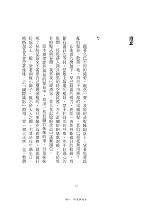 媽   扮   呢       有   悵   斷              亂       ㄅ   遺
媽   成   ？       的   惘   我              的           忘
和   公   妹   原   髮   ，   漫     在        髮   握
爸   主   妹   本   式   終   長     生        絲   著
爸   一   是   期   與   將   的     活        ，   久
會   般   從   望   容   落   等     的        散   已
帶   ，   來   能   顏   入   待     磨        落   不
著   紮   不   於   ，   深   ，     蝕        一   用
妹   著   需   糾   我   長   是     下        地   的
妹   兩   要   結   當   幽   地     ，        ，   鈍
，   條   自   的   我   黑   上     早        再   剪
去   小   己   髮   已   的   散     已        也   ，
﹁   辮   整   絲   經   時   亂     銹        不   嘎
國   子   理   中   遺   空   的     黃        用   然
際   ，   頭   ，   忘   漩   髮     的        撿   一
攝   展   髮       ，   流   絲     剪        起   聲
            找   並                      的
影   示   的           裡   ，     刀            ，
﹂   於   ，   出   且   ，   禁     ，        這   及
照   大   她   一   在   在   不     仍        撮   肩
相   人   只   些   記   生   住     能        頭   的
，   之   要   有   憶   命   時     一        髮   長
買   間   躺   關   的   闃   間     再        ，   髮
一   。   在   於   岔   暗   的     地        真   瞬
個   尤   母   妹   道   的   呼     剪        的   即
大   其   親   妹   中   底   喚     斷        已   落
蛋   是   懷   的   逐   處   ，     歲        經   下
糕   每   裡   事   漸   迴   兜     月        毫   ，
，   年   ，   ，   褪   繞   不     的        無   望
包   過   就   但   色   。   住     軌        用   著
下   生   能   是   。   至   滿     跡        處   焦
整   日   被   妹       於   心     ，        ？   黃
個   ，   打   妹       曾   的     剪            歧




                                  11



                            輯一　昨夜夢魂中
 