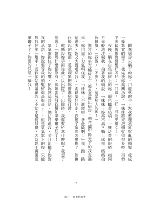 藥   對   我               想        住    地   來       妳   月       下   一
罐   我   的               說        脹    過   ，       睡   光       來   條
子   伸   承           氧   ：   乾    起    去   妳   無   覺   般   夜   給   紮   剛
了   出   諾           氣   ﹁   媽    的    ，   用   言   。   地   晚   媽   實   進
，   一   ，           罩   媽   說    腹    妳   盡   的   ﹂   注   ，   媽   的   病
妳   隻   妳           摀   媽   妳    部    又   了   妳   我   視   躺   做   辮   房
要   手   說           住   什   手    ，    大   力   坐   說   我   在   假   子   未
的   ，   要           了   麼   術    爸    聲   氣   在   ：   ，   白   髮   ，   躺
只   而   等           妳   都   後    爸    喝   叫   輪   ﹁   拍   色   好   梳   下
是   我   我           的   沒   就    趕    斥   住   椅   不   著   病   不   完   的
一   卻   的           嘴   有   可    緊    我   我   上   要   我   床   好   後   妳
個   站   頭           ，   ，   以    把    ：   ：   ，   …   的   上   ？   妳   ，
我   得   髮           使   那   出    妳    ﹁   ﹁   被   …   頭   的   ﹂   高   用
！   遠   留           妳   她   院    推    走   妹   爸   ，   說   妳   我   興   虛
    遠   很           無   出   了    進    路   妹   爸   那   ：   ，   說   地   軟
    的   長           法   院   ，    病    要   ，       是   ﹁   面   ：   說   的
                        時        房            推   病           ﹁
    ，   很           言       出         好   不           妹   色       ：   手
    不   長           語   我   院    打    好   准   出   人   妹   蠟   好   ﹁   ，
    知   …           ，   幫   時    針    走   爬   病   的   ，   黃   ，   妹   幫
    手       …       無   忙   ，    。    ，   樹   房   床   妳   枯   可   妹   我
    足           。   法   拿   我         跌   ，   ，   ！   累   槁   是   將   整
    何           但   呼   藥   要         破   多   朝   ﹂   不   ，   要   來   理
    以           是   喚   罐   幫         了   危   花       累   一   很   把   被
    措           氧   我   子   忙         流   險   園       ？   雙   久   頭   風
    ，           氣   ，   好   拿         血   啊   中       躺   泛   ！   髮   吹
    因           罩   並   了   什         怎   ！   陽       上   黃   ﹂   留   亂
    為           下   且   ！   麼         麼   ﹂   光       床   的       很   的
    妳           的   阻   ﹂   呢         辦   我   下       來   眼       長   頭
    不           妳   擋       ？         ？   一   的       ，   睛       時   髮
    再           ，   了       我         ﹂   跑   我       媽   ，       ，   ，
    需           只   妳       想         妳   一   走       媽   如       再   梳
    要           能   對       了         撫   跳   過       拍   同       剪   成




                                     17



                                輯一　昨夜夢魂中
 