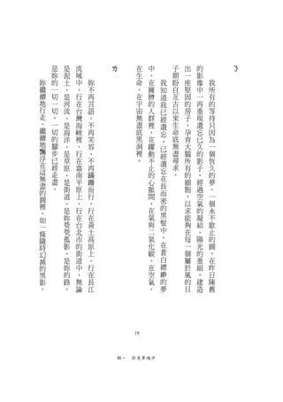是   是   流       ㄌ           在   中       子   出   的       ㄋ
    妳   泥   域                   生   ，       期   一   影
妳   的   土   中   妳               命   在   我   盼   座   像   我
繼   一   、   、   不               、   擁   知   自   堅   中   所
續   切   是   行   再               在   擠   道   亙   固   一   有
地   一   河   在   言               宇   的   我   古   的   再   的
行   切   流   台   語               宙   人   已   以   房   重   等
走   ，   、   灣   、               無   群   經   來   子   現   待
、   一   是   海   不               盡   裡   遺   生   ，   遺   只
繼   切   海   峽   再               底   ，   忘   命   孕   忘   因
續   的   洋   裡   笑               黑   在       底   育   已   為
地                                       ，
    腳   、   、   容               洞   躍   已   無   大   久   一
飄   步   是   行   、               裡   動       盡   腦   的   個
浮                                       經
    已   草   在   不               。   不   遺   尋   所   影   恆
在   經   原   嘉   再                   止       求   有   子   久
這                                       忘
    走   、   南   蹣                   的       。   的   ，   的
無   盡                                   在
        是   平   跚                   心           細   經   夢
盡   。   街   原   而                   脈   長       胞   過   、
的                                       而
圓       道   上   行                   間           ，   空   一
        、   、   ，                   ，   密       以   氣   個
裡                                       的
，       是   行   行                   在           求   的   永
        妳   在   在                   氧   黑       能   凝   不
如                                       髮
一       煢   台   黃                   與           夠   結   歇
        煢   北   土                   二   中       在   、   止
條                                       ，
隨       孤   市   高                   氧           每   陽   的
時       影   的   原                   化   在       一   光   圓
幻       、   街   上                   碳   蒼       個   的   ，
滅       是   道   、                   、   白       屬   重   在
的       妳   中   行                   在   縹       於   組   昨
黑       的   ，   在                   空   緲       風   ，   日
影       路   無   長                   氣   的       的   建   陳
，       、   論   江                   、   夢       日   造   舊




                           19



                        輯一　昨夜夢魂中
 