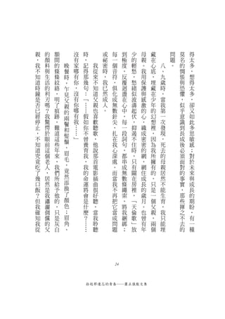 親   的   額       沒   時               或   每    到   少   母       藏           問   莫   得
，   顏   間       有   ，               祕   一    極   的   親   在               題   名   太
我   料   的   晚   家   記           我   密   個    度   輕   。   心       八       。   的   多
不   與   條   餐   哪   得           從   時   音    ，   愁   我   底       、           惆   ，
知   生   條   時   有   那           來   ，   符    反   ，   用   ，           九       悵   想
道   活   紋   ，   你   幾           不   我   ，    覆   愁   保   埋           歲       與   得
時   的   絡   乍   ，   句           知   已   俱    迴   緒   護   藏           時       恐   太
鐘   利   ，   見   沒   ：           道   然   化    盪   似   與   在           ，       懼   多
是   刃   明   父   有   ﹁           父   成   成    在   波   感   少           當       ，   ，
否   嗎   了   親   你   …           親   人   無    心   濤   激   年           我       似   卻
已   ？   痕   的   哪       …       也   。   數    中   起   的   的           第       乎   又
經   我   跡   兩   有           假   喜       針    ，   伏   心   幻           一       意   如
停   驚   ，   鬢   我           如   歡       尖    每   ，   ，   想           次       識   此
止   愕   難   和   …           你   聽       ，    一   抑   織   裡           發       到   多
，   於   道   髮   …           不   歌       扎    段   遏   成   ，           現       長   思
不   眼   這       ﹂           曾   ，       在    詞   不   密   因           ，       成   敏
            鬚
知   前   些                   養   他       我    句   住   密   為           死       後   感
道   這   年   、               育   說       心    ，   時   的   我           去       必   ；
究   個   來   眉               我   那       深    都   ，   網   所           的       須   對
竟   老   ，   毛               ，   首       處    串   只   ，   擁           母       面   於
吃   人   我   ，               我   電       。    成   有   網   有           親       對   未
了   ，   們   竟               的   影       而    無   關   住   的           居       的   來
幾   居   所   然               命   插       當    數   在   成   ，           然       事   與
口   然   給   添               運   曲       我    條   房   長   只           不       實   成
飯   是   予   換               將   很       不    繩   裡   的   是           能       ，   長
？   我   他   了               會   好       再    索   ，   歲   一           生       那   的
但   瀟   的   顏               是   聽       把    ，   ﹁   月   個           育       些   期
我   灑   ，   色               什   ，       它    將   天   。   父           ，       揮   盼
確   倜   只   ；               麼   當       當    我   倫   也   親           我       之   ，
知   儻   是   眉               ？   我       成    綑   歌   曾   ，           只       不   有
我   的   灰   角               …   聆       問    綁   ﹂   有   兩           能       去   一
從   父   白   、               …   聽       題    ；   放   年   個           埋       的   種




                                        24



                    拾起那遺忘的青春──蕭正儀散文集
 