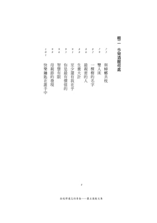 輯
                                                  二
                                              　
                                                  今
1   9   9    9    9   8       8   8   7   7
0   8   6    3    1   8       6   2   9   5       宵
1                                                 酒
                                                  醒
快   母   智     你   至   生       最   一   雙   與       何
樂   親   慧     是   少   養       親   棵   人   蟑       處
鑰   節   有     最   還   大       密   樹   床   螂
匙   的   限     有   有   計       的   的       共
在   發         價   我           人   名       枕
誰   現         值   在               字
手             的   乎
中




                          4



            拾起那遺忘的青春──蕭正儀散文集
 