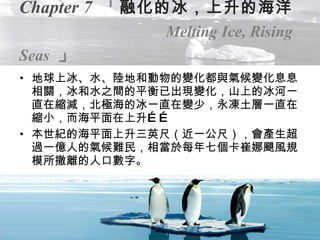 Chapter 7   「 融化的冰，上升的海洋   Melting Ice, Rising Seas   」 地球上冰、水、陸地和動物的變化都與氣候變化息息相關，冰和水之間的平衡已出現變化，山上的冰河一直在縮減，北極海的冰一直在變少，永凍土層一直在縮小，而海平面在上升…… 本世紀的海平面上升三英尺（近一公尺），會產生超過一億人的氣候難民，相當於每年七個卡崔娜颶風規模所撤離的人口數字。 