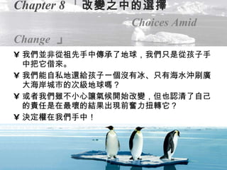 Chapter 8 「 改變之中的選擇   Choices Amid Change   」 我們並非從祖先手中傳承了地球，我們只是從孩子手中把它借來。 我們能自私地還給孩子一個沒有冰、只有海水沖刷廣大海岸城市的次級地球嗎？ 或者我們雖不小心讓氣候開始改變，但也認清了自己的責任是在最壞的結果出現前奮力扭轉它？ 決定權在我們手中！ 