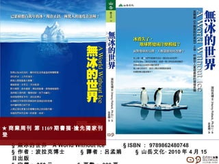 §  無冰的世界  A World Without Ice  § ISBN ： 9789862480748 §  作者：波拉克博士  §  譯者：呂孟娟  §  山岳文化‧ 2010 年 4 月 15 日出版   §  定價： 350 元   §   頁數： 320 頁 ★ 商業周刊 第 1169 期書摘‧搶先獨家刊登 