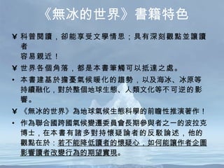 《無冰的世界》書籍特色 科普閱讀，卻能享受文學情思；具有深刻觀點並讓讀者 容易親近！  世界各個角落，都是本書筆觸可以抵達之處。 本書建基於擔憂氣候暖化的趨勢， 以及海冰、冰原等持續融化，對於整個地球生態、人類文化等 不可逆的影響 。 《無冰的世界》為地球氣候生態科學的前瞻性推演著作！ 作為聯合國跨國氣候變遷委員會長期參與者之一的波拉克博士，在 本書有諸多對持懷疑論者的反駁論述， 他的觀點在於： 若不能降低讀者的懷疑心，如何能讓作者企圖影響讀者改變行為的期望實現 。 