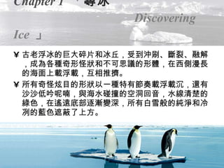 Chapter 1   「 尋冰   Discovering Ice   」 古老浮冰的巨大碎片和冰丘，受到沖刷、斷裂、融解，成為各種奇形怪狀和不可思議的形體，在西側漫長的海面上載浮載，互相推擠。 所有奇怪炫目的形狀以一種特有節奏載浮載沉，還有沙沙低吟呢喃，與海水碰撞的空洞回音，水線清楚的綠色，在遙遠底部逐漸變深，所有白雪般的純淨和冷冽的藍色遮蔽了上方。 