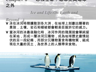 Chapter 2   「 冰和生命：地球上與地球之外   Ice and Life:On Earth and Beyond   」 冰在冰河時期擴散到各大洲，在地球上刻劃出顯著的景致，土壤、岩石和植被都會輕易臣服於它的威力。 當冰河的冰最後融化時，冰河作用的殘屑就會單純留在某地，形成一層冰河沉積物，成為地球歷史劇情起伏的另一段紀錄，而部分沉積物富含有機物質，組成現在大量的泥土，為世界上的人類帶來食物。 