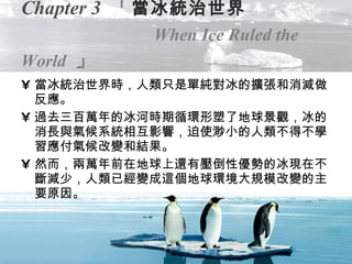 Chapter 3   「 當冰統治世界   When   Ice Ruled the World   」 當冰統治世界時，人類只是單純對冰的擴張和消減做反應。 過去三百萬年的冰河時期循環形塑了地球景觀，冰的消長與氣候系統相互影響，迫使渺小的人類不得不學習應付氣候改變和結果。 然而，兩萬年前在地球上還有壓倒性優勢的冰現在不斷減少，人類已經變成這個地球環境大規模改變的主要原因。 