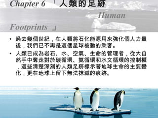 Chapter 6   「 人類的足跡   Human Footprints   」 過去幾個世紀，在人類將石化能源用來強化個人力量後，我們已不再是這個星球被動的乘客。 人類已成為岩石、水、空氣、生命的管理者，從大自然手中奪走對於碳循環、氮循環和水文循環的控制權，這些清楚深刻的人類足跡標示著地球生命的主要變化，更在地球上留下無法抹滅的痕跡。 