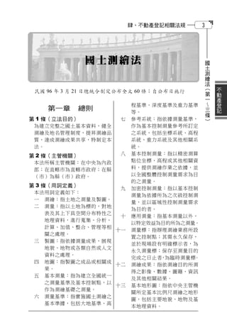 肆、不動產登記相關法規      3




              國土測繪法                            國
                                               土
                                               測
                                               繪
                                               法
                                                   （   不
 民國 96 年 3 月 21 日總統令制定公布全文 60 條；自公布日施行             第   動
                                                   一   產
                                                      登
                          程基準、深度基準及重力基準            三   記
    第一章    總則                                      條
                          等。
                                                   ）
第 1 條（立法目的）           七   參考系統：指依據測量基準，
 為建立完整之國土基本資料，健全          作為基本控制測量參考所訂定
 測繪及地名管理制度，提昇測繪品          之系統，包括坐標系統、高程
 質，達成測繪成果共享，特制定本          系統、重力系統及其他相關系
 法。                       統。
第 2 條（主管機關）           八   基本控制測量：指以精密測算
 本法所稱主管機關：在中央為內政          點位坐標、高程或其他相關資
 部；在直轄市為直轄市政府；在縣          料，提供測繪作業之依據，並
 （市）為縣（市）政府。              以全國整體控制測量需求為目
                          的之測量。
第 3 條（用詞定義）
                  九       加密控制測量：指以基本控制
 本法用詞定義如下：
                          測量為依據所為之次級控制測
 一 測繪：指土地之測量及製圖。
                          量，並以區域性控制測量需求
 二 測量：指以土地為標的，對地
                          為目的者。
   表及其上下具空間分布特性之
                  十       應用測量：指基本測量以外，
   地理資料，進行蒐集、分析、
                          以特定效益為目的所為之測量。
   計算、加值、整合、管理等相
                 十一       測量標：指辦理測繪業務所設
   關之處理。
                          置之控制點；其需永久保存，
 三 製圖：指依據測量成果，展現
                          並於現場設有明確標示者，為
   地貌、地物或各類自然或人文
                          永久測量標；保存至測量目的
   資料之處理。
                          完成之日止者 為臨時測量標
                                ，      。
 四 地圖：指製圖之成品或相關成
                 十二       測繪成果：指依測繪目的所測
   果。
                          得之影像、數據、圖籍、資訊
 五 基本測量：指為建立全國統一
                          及其他相關結果。
   之測量基準及基本控制點，以
                 十三       基本地形圖：指依中央主管機
   作為測繪基礎之測量。
                          關所定基本比例尺測繪之地形
 六 測量基準：指實施國土測繪之
                          圖，包括主要地貌、地物及基
   基本準據，包括大地基準、高
                          本地理資料。
 