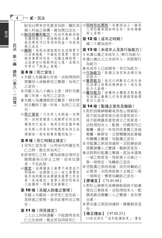 4        貳、民法
                    胎兒以將來非死產者為限，關於其      同時存在原則：在繼承法上，繼承
民                   個人利益之保護，視為既已出生。       人須於繼承開始時生存，始具備繼
法                  胎兒的權利能力：民法所規範的胎       承之資格。
                    兒權利能力，係採概括主義，凡屬   第 12 條（成年之時期）
    民               胎兒將來可以享受的利益，均視為       滿二十歲為成年。
    法               既已出生。
                   擬制：為使法律能對於生活現實予   第 13 條（未成年人及其行為能力）
    第               以合理規範，不論是否真實，對於   Ⅰ未滿七歲之未成年人 無行為能力
                                                   ，    。
    一               既存事實的存在，依據法律政策，
    編                                 Ⅱ滿七歲以上之未成年人，有限制行
                    立法者加以規範明定之意，法條文       為能力。
                    字常以『視為』表現。
    總                                 Ⅲ未成年人已結婚者，有行為能力。
    則           第 8 條（死亡宣告）            行為能力：能獨立為有效法律行為
        （       Ⅰ失蹤人失蹤滿七年後，法院得因利          的能力。
        第          害關係人或檢察官之聲請，為死亡      意思能力：指足以判斷自己的行為
        八                                 在法律上效果的精神能力，係行為
                  之宣告。
                                          能力之基礎。
        一       Ⅱ失蹤人為八十歲以上者，得於失蹤         責任能力：指權利主體能否對其違
        四          滿三年後，為死亡之宣告。           反法律上義務之行為負擔損害賠償
        條       Ⅲ失蹤人為遭遇特別災難者，得於特          責任之能力。
        ）
                   別災難終了滿一年後，為死亡之宣 第 14 條（監護之宣告及撤銷）
                   告。              Ⅰ對於因精神障礙或其他心智缺陷，
                 死亡宣告：乃自然人失蹤達一定期   致不能為意思表示或受意思表示，
                   間，由利害關係人或檢察官向法院  或不能辨識其意思表示之效果者，
                   聲請死亡宣告。制度目的在儘早確  法院得因本人、配偶、四親等內之
                   定失蹤人於其住所地懸而未決之法  親屬、最近一年有同居事實之其他
                   律關係，而非剝奪其權利能力。   親屬、檢察官、主管機關或社會福
                                    利機構之聲請，為監護之宣告。
                 第 9 條（死亡時期之推定）
                                   Ⅱ受監護之原因消滅時，法院應依前
                 Ⅰ受死亡宣告者，以判決內所確定死
                                    項聲請權人之聲請，撤銷其宣告。
                   亡之時，推定其為死亡。
                                   Ⅲ法院對於監護之聲請，認為未達第
                 Ⅱ前項死亡之時，應為前條各項所定
                                    一項之程度者，得依第十五條之一
                   期間最後日終止之時。但有反證
                                    第一項規定，為輔助之宣告。
                   者，不在此限。
                  推定：法律關係之事實不清楚或不 Ⅳ受監護之原因消滅，而仍有輔助之
                   明確時，法律將之以一定之事實狀  必要者，法院得依第十五條之一第
                   態作為判斷該法律關係事實之存在  一項規定，變更為輔助之宣告。
                   者，是為推定。當事人間如有相反 【原條文】（71.01.04）
                   之証據時，得舉反証推翻之。   Ⅰ對於心神喪失或精神耗弱致不能處
                第 10 條（失蹤人財產之管理）     理自己事務者，法院得因本人、配
                    失蹤人失蹤後，未受死亡宣告前，  偶或最近親屬二人之聲請，宣告禁
                    其財產之管理，依非訟事件法之規  治產。
                    定。              Ⅱ禁治產之原因消滅時，應撤銷其宣
                                     告。
                第 11 條（同死推定）
                    二人以上同時遇難，不能證明其死 【修正理由】（97.05.23）
                    亡之先後時，推定其為同時死亡。  本次修正「成年監護制度」   ，重在
 