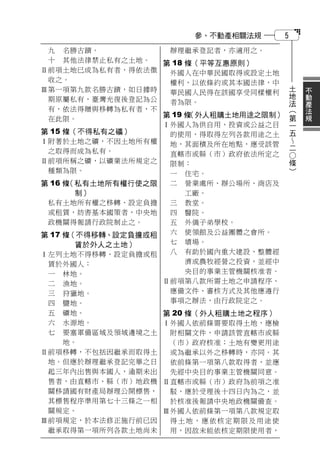參、不動產相關法規        5
 九 名勝古蹟。            辦理繼承登記者，亦適用之。
 十 其他法律禁止私有之土地。    第 18 條（平等互惠原則）
Ⅱ前項土地已成為私有者，得依法徵    外國人在中華民國取得或設定土地
 收之。                權利，以依條約或其本國法律，中         土       不
Ⅲ第一項第九款名勝古蹟，如日據時    華民國人民得在該國享受同樣權利         地       動
 期原屬私有，臺灣光復後登記為公                            法       產
                    者為限。                        （   法
 有，依法得贈與移轉為私有者，不                                第   規
                   第 19 條
                        （外人租購土地用途之限制）
 在此限。                                           一
                   Ⅰ外國人為供自用、投資或公益之目             五
第 15 條（不得私有之礦）      的使用，得取得左列各款用途之土             
Ⅰ附著於土地之礦，不因土地所有權    地，其面積及所在地點，應受該管             二
 之取得而成為私有。                                      ○
                    直轄市或縣（市）政府依法所定之             條
Ⅱ前項所稱之礦，以礦業法所規定之    限制：                         ）
 種類為限。              一 住宅。
第 16 條（私有土地所有權行使之限  二 營業處所、辦公場所、商店及
       制）               工廠。
 私有土地所有權之移轉、設定負擔    三 教堂。
 或租賃，妨害基本國策者，中央地    四 醫院。
 政機關得報請行政院制止之。      五 外僑子弟學校。
第 17 條（不得移轉、設定負擔或租  六 使領館及公益團體之會所。
       賃於外人之土地）     七 墳場。
Ⅰ左列土地不得移轉、設定負擔或租    八 有助於國內重大建設、整體經
 賃於外國人：                 濟或農牧經營之投資，並經中
 一 林地。                  央目的事業主管機關核准者。
 二 漁地。             Ⅱ前項第八款所需土地之申請程序、
 三 狩獵地。             應備文件、審核方式及其他應遵行
 四 鹽地。              事項之辦法，由行政院定之。
 五 礦地。             第 20 條（外人租購土地之程序）
 六 水源地。            Ⅰ外國人依前條需要取得土地，應檢
 七 要塞軍備區域及領域邊境之土    附相關文件，申請該管直轄市或縣
   地。               （市）政府核准；土地有變更用途
Ⅱ前項移轉，不包括因繼承而取得土    或為繼承以外之移轉時，亦同。其
 地。但應於辦理繼承登記完畢之日    依前條第一項第八款取得者，並應
 起三年內出售與本國人，逾期未出    先經中央目的事業主管機關同意。
 售者，由直轄市、縣（市）地政機   Ⅱ直轄市或縣（市）政府為前項之准
 關移請國有財產局辦理公開標售，    駁，應於受理後十四日內為之，並
 其標售程序準用第七十三條之一相    於核准後報請中央地政機關備查。
 關規定。              Ⅲ外國人依前條第一項第八款規定取
Ⅲ前項規定，於本法修正施行前已因    得土地，應依核定期限及用途使
 繼承取得第一項所列各款土地尚未    用，因故未能依核定期限使用者，
 