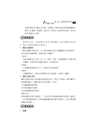 1   第壹編　總論
                            第一章　法律制定與效力
                                          15


   外國亦應全受本國法之支配，然事實上本國法所能支配者應僅限於
   憲法上之義務（如納稅、服兵役）或刑法上某些特定犯罪，並非全
   部受本國法之支配。

貳 地的效力
  關於地之效力，乃指法律效力所及之領域範圍，即在何種地方產生效
力，原則上我國係採屬地主義為主。
一、屬地主義原則
 一國法律關於地的效力，以行使於該國之領土主權範圍內法域為原則，
 而不能及於他國領域，領域乃指下列數項：
 領土：
  為統治權所及之土地、山、川、湖泊、河流，如我國憲法上所稱之固
  有疆域。而領水界於兩國之間者，以中線為界。
 領海：
  以退潮時海岸線以外之十二海浬內之地為領海。
 領空：
  以圍繞該領土、領海之界線與天空之垂直線，為領空二範圍。
二、屬地主義之例外
 屬地主義本來即以其該國法域為發生效力，然在下列情形，雖不屬於中
 華民國領域內，我國法律亦可及於國外，計有：
 本國船艦或航空機。
 中華民國駐外使館。
 中華民國軍隊佔領地。
 無主地。
 例如我國刑法第 3 條規定：「本法於在中華民國領域內犯罪者，適用之
 。在中華民國領域外之中華民國船艦或航空器內犯罪者，以在中華民國
 領域內犯罪論。」

參 事的效力
一、意義
 