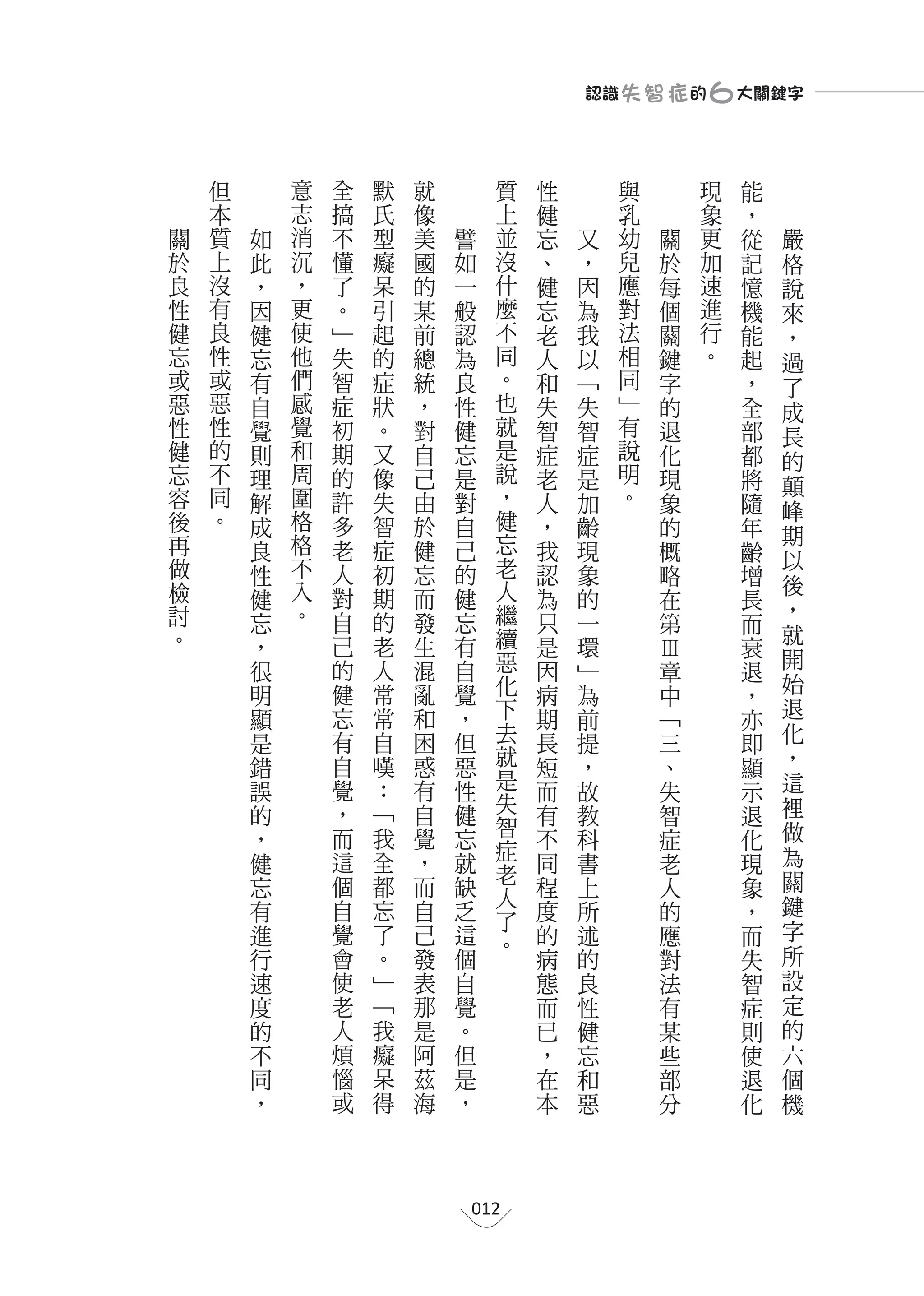 認識 失 智 症 的                                       ６大關鍵字

    但           意       全       默   就             質       性       與                                            現   能
    本       志           搞   氏       像                 上   健       乳                                            象   ，
關   質   如   消           不   型       美   譬             並   忘   又   幼                      關                     更   從   嚴
於   上   此           沉   懂   癡       國   如             沒   、   ，   兒                      於                     加   記   格
良   沒   ，           ，   了   呆       的   一             什   健   因   應                      每                     速   憶   說
性   有   因           更   。   引       某   般             麼   忘   為   對                      個                     進   機   來
健   良   健           使   ﹂   起       前   認             不   老   我   法                      關                     行   能   ，
忘   性   忘           他   失   的       總   為             同   人   以   相                      鍵                     。   起   過
或   或   有           們   智   症       統   良             。   和   ﹁   同                      字                         ，   了
惡   惡   自           感   症   狀       ，   性             也   失   失   ﹂                      的                         全   成
性   性   覺           覺   初   。       對   健             就   智   智   有                      退                         部   長
健   的   則           和   期   又       自   忘             是   症   症   說                      化                         都   的
忘   不   理           周   的   像       己   是             說   老   是   明                      現                         將
    同               圍                                 ，           。                                                    顛
容       解               許   失       由   對                 人   加                          象                         隨
後   。               格                                 健                                                                峰
        成               多   智       於   自                 ，   齡                          的                         年   期
再       良           格   老   症       健   己             忘   我   現                          概                         齡
做                   不                                 老                                                                以
        性               人   初       忘   的                 認   象                          略                         增   後
檢       健           入   對   期       而   健             人   為   的                          在                         長
討                   。                                 繼                                                                ，
        忘               自   的       發   忘                 只   一                          第                         而
。                                                     續                                                                就
        ，               己   老       生   有                 是   環                                                    衰
                        的   人       混                 惡               Ⅲ                                                開
        很                               自                 因   ﹂        章                                           退
        明               健   常       亂   覺             化   病   為          中                                             始
                                                                                                                   ，
        顯               忘   常       和   ，             下   期   前            ﹁                                       亦   退
        是               有   自       困   但             去   長   提              三                                     即   化
        錯               自   嘆       惑   惡             就   短   ，                、                                   顯   ，
        誤               覺   ：       有   性             是   而   故                  失                                     這
                                                                                                                   示
                        ，   ﹁       自   健             失                                                                裡
        的                                                 有   教                    智                               退
                        而   我                         智                                                                做
        ，                           覺   忘                 不   科                      症                             化
                                                      症                                                                為
        健               這   全       ，   就                 同   書                        老                           現
                                                      老                                                                關
        忘               個   都       而   缺             人   程   上                          人                         象
        有               自   忘       自   乏                 度   所                            的                       ，   鍵
                                                      了                                                                字
        進               覺   了       己   這             。   的   述                              應                     而
        行               會   。       發   個                 病   的                                對                   失   所
        速               使   ﹂       表   自                 態   良                                  法                 智   設
        度               老   ﹁       那   覺                 而   性                                    有               症   定
        的               人   我       是   。                 已   健                                      某             則   的
        不               煩   癡       阿   但                 ，   忘                                        些           使   六
        同               惱   呆       茲   是                 在   和                                          部         退   個
        ，               或   得       海   ，                 本   惡                                            分       化   機




                                            012
 