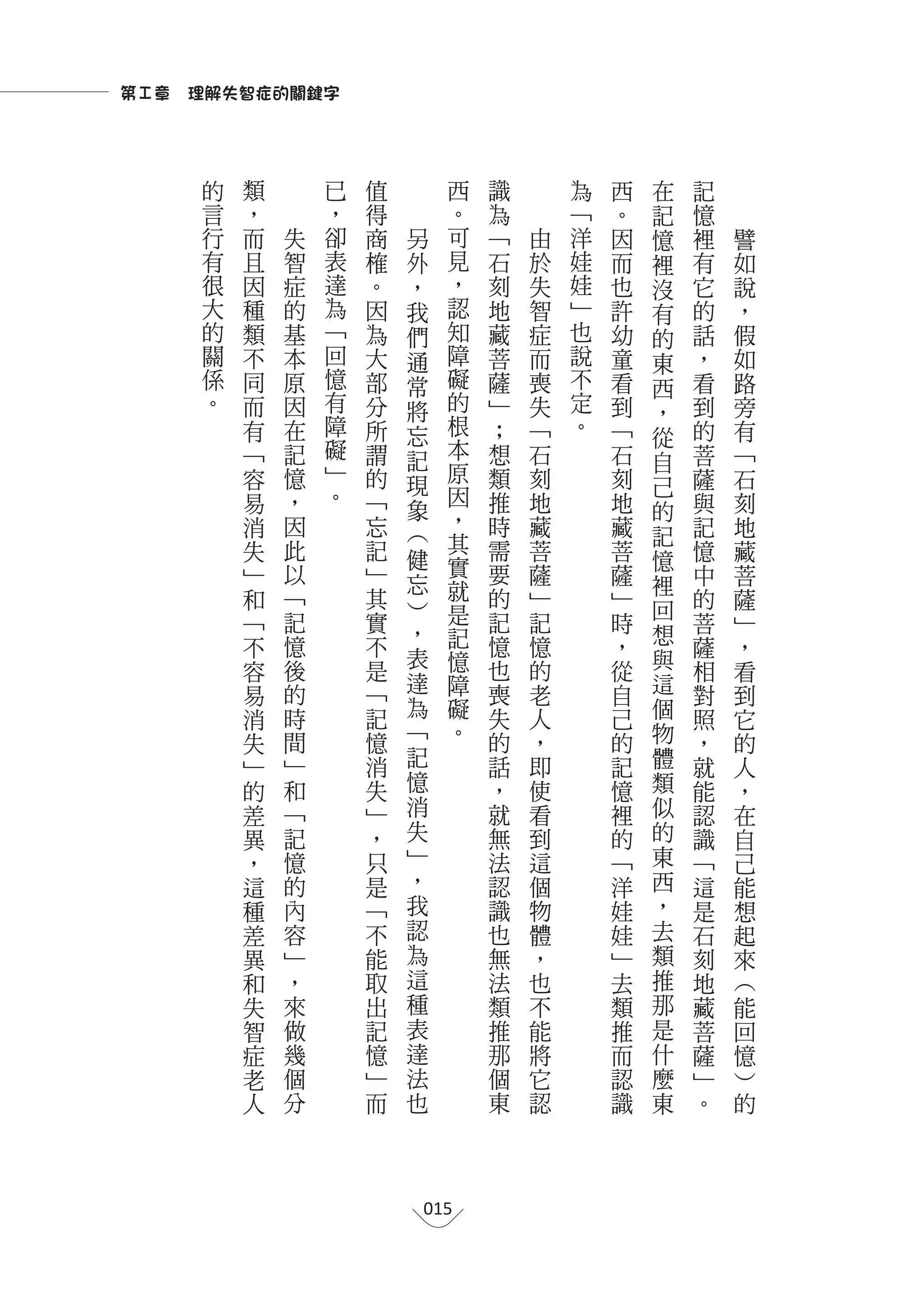 第Ⅰ章　理解失智症的關鍵字



     的       類               已   值             西       識       為   西   在   記
     言   ，               ，       得                 。   為       ﹁   。   記   憶
     行   而           失   卻       商   另             可   ﹁   由   洋   因   憶   裡   譬
     有   且           智   表       榷   外             見   石   於   娃   而   裡   有   如
     很   因           症   達       。   ，             ，   刻   失   娃   也   沒   它   說
     大   種           的   為       因   我             認   地   智   ﹂   許   有   的   ，
     的   類           基   ﹁       為   們             知   藏   症   也   幼   的   話   假
     關   不           本   回       大   通             障   菩   而   說   童   東   ，   如
     係   同           原   憶       部   常             礙   薩   喪   不   看   西   看   路
     。   而           因   有       分   將             的   ﹂   失   定   到   ，   到   旁
                 有   在   障       所   忘             根   ；   ﹁   。   ﹁   從   的   有
                 ﹁   記   礙       謂   記             本   想   石       石       菩   ﹁
                         ﹂                         原                   自
                 容   憶           的   現                 類   刻       刻   己   薩   石
                 易   ，   。       ﹁                 因   推   地       地       與   刻
                                     象             ，                   的
                 消   因           忘   ︵                 時   藏       藏   記   記   地
                 失   此           記                 其   需   菩       菩       憶   藏
                                     健             實                   憶
                 ﹂   以           ﹂   忘                 要   薩       薩   裡   中   菩
                 和   ﹁           其                 就   的   ﹂       ﹂       的   薩
                                     ︶             是                   回
                 ﹁   記           實   ，                 記   記       時       菩   ﹂
                                                   記                   想
                 不   憶           不                     憶   憶       ，       薩   ，
                                     表             憶                   與
                 容   後           是                     也   的       從       相   看
                     的               達             障   喪               這
                 易               ﹁                         老       自       對   到
                 消   時           記   為             礙   失   人       己   個   照   它
                 失   間           憶   ﹁             。   的   ，       的   物   ，   的
                 ﹂   ﹂           消   記                 話   即       記   體   就   人
                 的   和           失   憶                 ，   使       憶   類   能   ，
                 差   ﹁           ﹂   消                 就   看       裡   似   認   在
                 異   記           ，   失                 無   到       的   的   識   自
                 ，   憶           只   ﹂                 法   這       ﹁   東   ﹁   己
                 這   的           是   ，                 認   個       洋   西   這   能
                 種   內           ﹁   我                 識   物       娃   ，   是   想
                 差   容           不   認                 也   體       娃   去   石   起
                 異   ﹂           能   為                 無   ，       ﹂   類   刻   來
                 和   ，           取   這                 法   也       去   推   地   ︵
                 失   來           出   種                 類   不       類   那   藏   能
                 智   做           記   表                 推   能       推   是   菩   回
                 症   幾           憶   達                 那   將       而   什   薩   憶
                 老   個           ﹂   法                 個   它       認   麼   ﹂   ︶
                 人   分           而   也                 東   認       識   東   。   的




                                         015
 