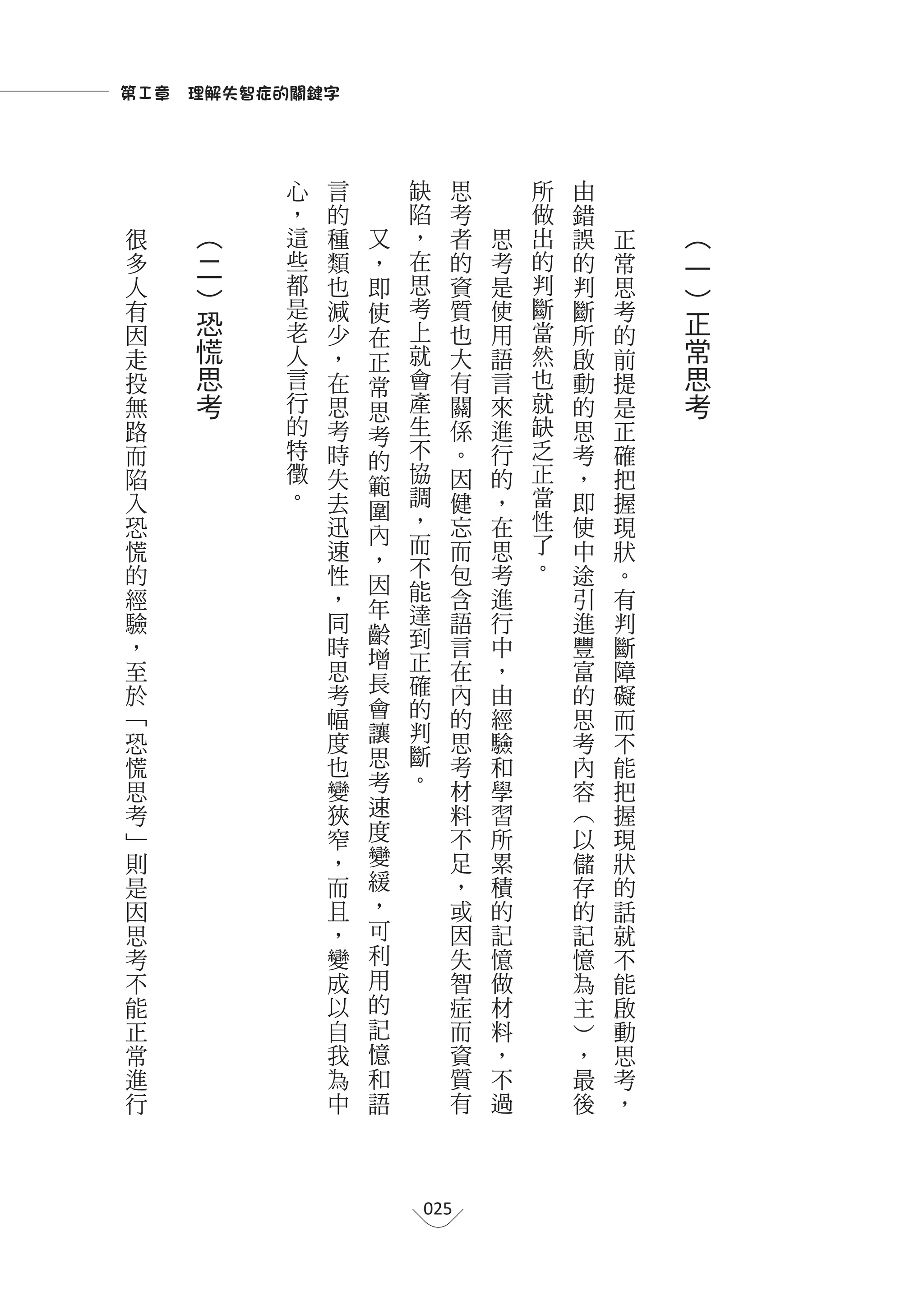 第Ⅰ章　理解失智症的關鍵字



          心   言           缺         思       所   由
          ，       的       陷         考       做   錯
很    ︵    這       種   又   ，         者   思   出   誤   正   ︵
多    二    些       類   ，   在         的   考   的   的   常   一
人    ︶    都       也   即   思         資   是   判   判   思   ︶
有         是       減   使   考         質   使   斷   斷   考
因
     恐    老       少       上         也   用   當   所   的
                                                        正
                      在
走    慌    人       ，   正   就         大   語   然   啟   前   常
投    思    言       在   常   會         有   言   也   動   提   思
無    考    行       思   思   產         關   來   就   的   是   考
路         的       考   考   生         係   進   缺   思   正
而         特       時   的   不         。   行   乏   考   確
陷         徵       失       協         因   的   正   ，   把
          。           範   調                 當
入                 去   圍             健   ，       即   握
恐                 迅       ，         忘   在   性   使   現
                      內   而                 了
慌                 速   ，             而   思       中   狀
的                 性       不         包   考   。   途   。
                      因   能
經                 ，   年             含   進       引   有
驗                 同       達         語   行       進   判
                      齡   到
，                 時                 言   中       豐   斷
                      增   正
至                 思                 在   ，       富   障
                      長   確         內
於                 考                     由       的   礙
﹁                 幅   會   的         的   經       思   而
恐                 度   讓   判         思   驗       考   不
慌                 也   思   斷         考   和       內   能
                  變   考   。         材   學       容
思                                                   把
考                 狹   速             料   習       ︵   握
﹂                 窄   度             不   所       以   現
則                 ，   變             足   累       儲   狀
是                 而   緩             ，   積       存   的
因                 且   ，             或   的       的   話
思                 ，   可             因   記       記   就
考                 變   利             失   憶       憶   不
不                 成   用             智   做       為   能
能                 以   的             症   材       主   啟
正                 自   記             而   料       ︶   動
常                 我   憶             資   ，       ，   思
進                 為   和             質   不       最   考
行                 中   語             有   過       後   ，




                              025
 