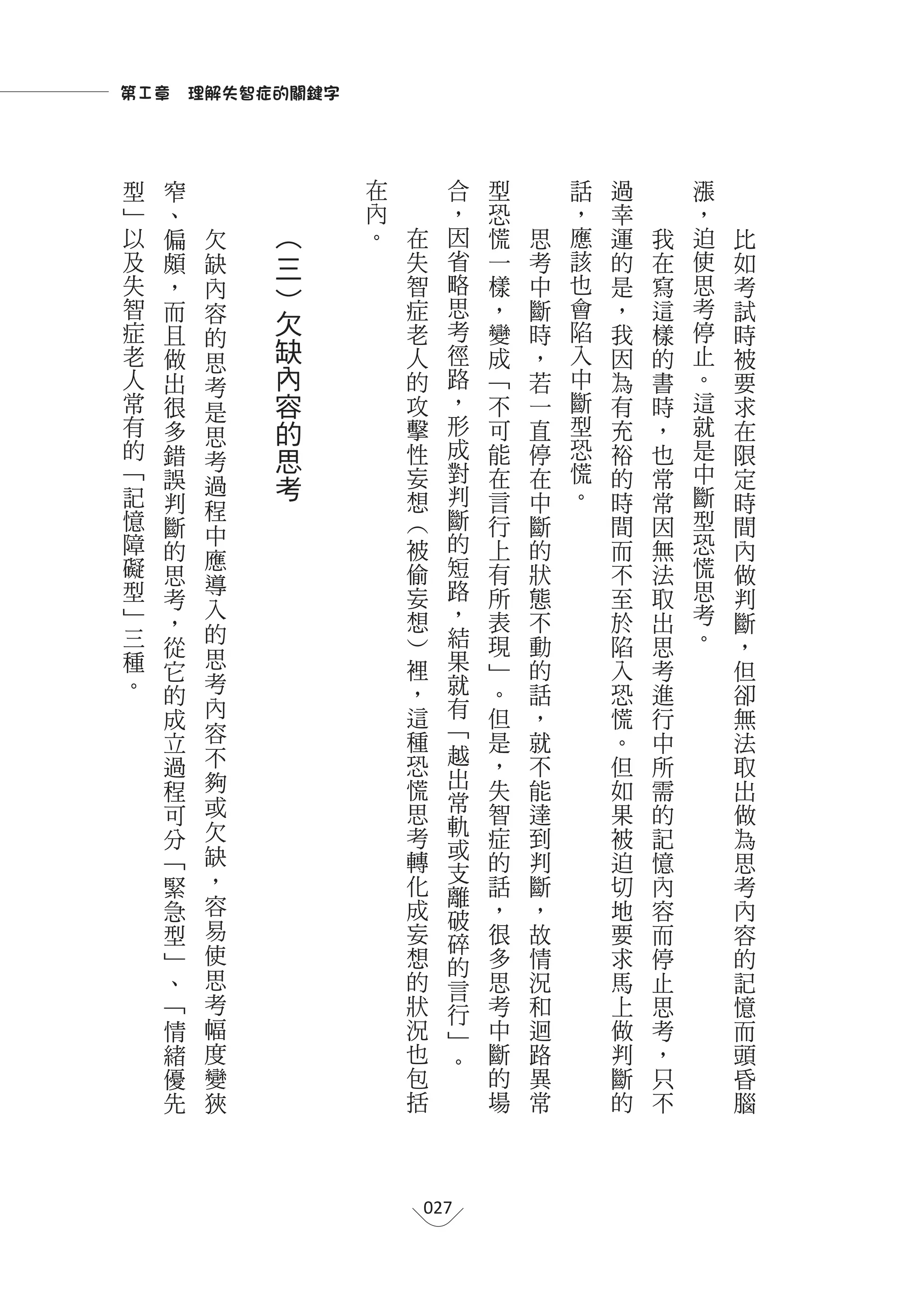第Ⅰ章　理解失智症的關鍵字



型       窄           在             合       型       話   過       漲
﹂       、           內                 ，   恐       ，   幸       ，
以       偏   欠   ︵   。   在             因   慌   思   應   運   我   迫   比
及       頗   缺   三       失             省   一   考   該   的   在   使   如
失       ，   內   ︶       智             略   樣   中   也   是   寫   思   考
智       而   容           症             思   ，   斷   會   ，   這   考   試
症               欠       老             考   變   時   陷   我   樣   停   時
        且   的
老       做   思
                缺       人             徑   成   ，   入   因   的   止   被
人       出   考   內       的             路   ﹁   若   中   為   書   。   要
常       很   是   容       攻             ，   不   一   斷   有   時   這   求
有       多   思   的       擊             形   可   直   型   充   ，   就   在
的       錯       思       性             成   能   停   恐   裕   也   是   限
            考                         對
﹁       誤               妄                 在   在   慌   的   常   中   定
記           過   考                     判           。           斷
        判   程           想                 言   中       時   常       時
    憶   斷               ︵             斷   行   斷       間   因   型   間
    障       中                         的                       恐
        的   應           被                 上   的       而   無       內
    礙   思               偷             短   有   狀       不   法   慌   做
    型       導                         路                       思
        考   入           妄                 所   態       至   取       判
    ﹂   ，               想             ，   表   不       於   出   考   斷
    三       的                         結                       。
        從               ︶                 現   動       陷   思       ，
    種       思           裡             果   ﹂   的
        它                                             入   考       但
    。       考           ，             就   。   話       恐   進       卻
        的
        成   內           這             有   但   ，       慌   行       無
        立   容           種             ﹁   是   就       。   中       法
            不           恐             越   ，   不       但   所       取
        過
            夠           慌             出   失   能       如
        程                                                 需       出
            或           思             常
        可                                 智   達       果   的       做
            欠                         軌
        分               考             或   症   到       被   記       為
        ﹁   缺           轉                 的   判       迫   憶       思
            ，                         支
        緊               化             離   話   斷       切   內       考
        急   容           成                 ，   ，       地   容       內
            易                         破
        型               妄             碎   很   故       要   而       容
        ﹂   使           想                 多   情       求   停       的
                                      的
        、   思           的             言   思   況       馬   止       記
        ﹁   考           狀             行   考   和       上   思       憶
        情   幅           況             ﹂   中   迴       做   考       而
        緒   度           也             。   斷   路       判   ，       頭
        優   變           包                 的   異       斷   只       昏
        先   狹           括                 場   常       的   不       腦




                            027
 