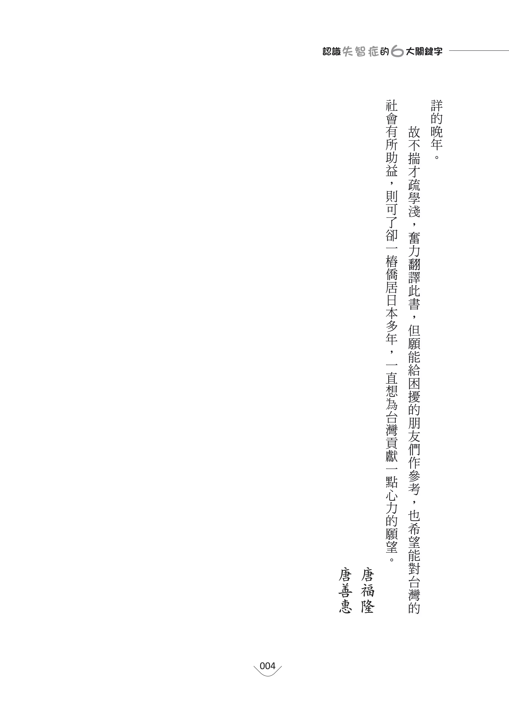 認識 失 智 症 的 ６大關鍵字

                   社       詳
                   會       的
                   有   故   晚
                   所   不   年
                   助   揣   。
                   益   才
                   ，   疏
                   則   學
                   可   淺
                   了   ，
                   卻   奮
                   一   力
                   樁   翻
                   僑   譯
                   居   此
                   日   書
                   本   ，
                   多   但
                   年   願
                   ，   能
                   一   給
                   直   困
                   想   擾
                   為   的
                   台   朋
                   灣   友
                   貢
                       們
                   獻
                   一   作
                   點   參
                   心   考
                   力   ，
                   的   也
                   願   希
                   望   望
                   。   能
         唐   唐         對
                       台
         善   福         灣
         惠   隆         的




004
 