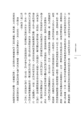 長
得
正
很
重
要
？
026
用
。
弄
出
許
多
奇
妙
的
現
象
。
在
所
有
的
慾
望
中
，
最
大
的
即
是
夏
娃
對
亞
當
的
那
種
誘
惑
，
能
夠
攪
亂
人
心
的
任
何
熱
情
的
勢
力
，
沒
有
超
過
異
性
相
戀
愛
的
感
覺
迷
醉
理
性
的
力
量
。
所
以
，
戀
愛
成
了
最
高
尚
藝
術
、
音
樂
詩
歌
的
源
泉
，
是
文
明
最
有
利
的
推
動
。
但
另
一
方
面
戀
愛
也
是
禍
害
的
毒
焰
。
說
起
來
，
科
學
家
證
明
，
最
初
，
這
一
切
不
外
乎
兩
個
相
異
的
細
胞
，
即
精
子
細
胞
與
卵
子
細
胞
選
擇
親
和
的
結
果
。
人
之
男
女
看
異
性
的
美
，
在
程
度
上
，
也
彷
彿
那
超
自
然
的
效
果
，
在
生
殖
的
底
蘊
中
，
像
預
留
的
電
腦
程
式
一
樣
，
蠢
蠢
欲
動
，
進
而
萌
發
衍
生
。
所
以
，
在
這
方
面
，
人
是
傀
儡
般
受
制
約
支
配
的
。
在
動
物
的
交
尾
期
，
那
就
是
發
情
期
。
這
個
時
候
它
們
的
羽
毛
麟
介
繁
密
的
增
加
其
色
彩
，
交
尾
過
去
方
才
恢
復
原
狀
。
有
的
還
有
表
皮
的
變
形
物
，
一
為
決
鬥
的
作
用
，
一
為
引
誘
雌
性
的
裝
飾
。
在
它
們
看
來
，
這
時
候
，
雄
性
極
為
美
觀
壯
麗
，
法
國
近
代
人
類
學
家
魯
妥
努
曾
親
眼
觀
察
到
，
它
們
以
發
狂
的
樣
子
性
交
，
雌
的
蛤
蟆
被
雄
的
抱
著
窒
息
而
死
，
這
位
科
學
家
的
另
一
朋
友
，
又
觀
測
到
，
它
們
先
以
美
裝
誘
惑
異
性
，
然
後
雄
蛙
在
交
尾
之
際
，
有
人
把
它
的
腿
切
斷
，
但
他
還
繼
續
幹
著
他
的
工
作
。
在
此
，
外
形
外
貌
的
美
麗
色
彩
，
是
與
誘
惑
同
步
發
生
的
。
這
方
面
，
它
們
永
遠
沒
有
﹁
夜
行
人
吹
口
哨
﹂
的
虛
怯
。
香
餌
之
下
，
必
有
死
魚
。
大
多
數
的
昆
蟲
中
，
戀
愛
與
死
亡
幾
乎
就
是
同
義
詞
。
其
狂
熱
的
態
度
，
首
要
就
是
又
一
種
叫
做
﹁
嬌
態
法
則
﹂
的
普
遍
事
實
在
起
作
用
。
一
般
的
種
類
中
，
雌
性
先
是
拒
絕
雄
者
 