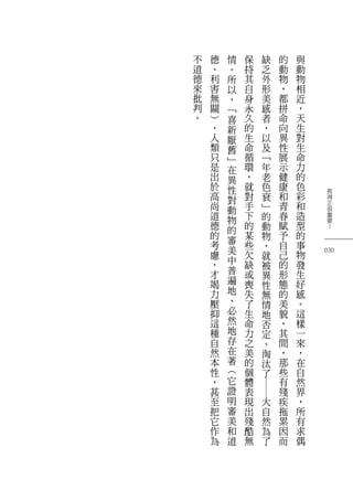 長
得
正
很
重
要
？
030
與
動
物
相
近
，
天
生
對
生
命
力
的
色
彩
和
造
型
的
事
物
發
生
好
感
。
這
樣
一
來
，
在
自
然
界
，
所
有
求
偶
的
動
物
，
都
拼
命
向
異
性
展
示
健
康
和
青
春
賦
予
自
己
的
形
態
的
美
貌
，
其
間
，
那
些
有
殘
疾
拖
累
因
而
缺
乏
外
形
美
感
者
，
以
及
﹁
年
老
色
衰
﹂
的
動
物
，
就
被
異
性
無
情
地
否
定
、
淘
汰
了
―
大
自
然
為
了
保
持
其
自
身
永
久
的
生
命
循
環
，
就
對
手
下
的
某
些
欠
缺
或
喪
失
了
生
命
力
之
美
的
個
體
表
現
出
殘
酷
無
情
。
所
以
，
﹁
喜
新
厭
舊
﹂
在
異
性
對
動
物
的
審
美
中
普
遍
地
、
必
然
地
存
在
著
︵
它
證
明
審
美
和
道
德
、
利
害
無
關
︶
，
人
類
只
是
出
於
高
尚
道
德
的
考
慮
，
才
竭
力
壓
抑
這
種
自
然
本
性
，
甚
至
把
它
作
為
不
道
德
來
批
判
。
 