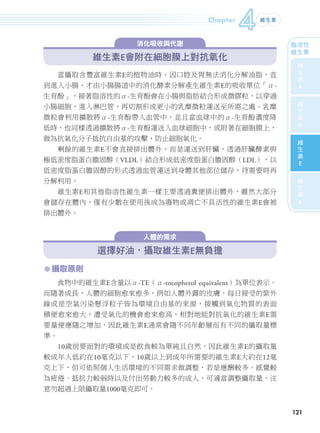 Chapter
                                                              4   維生素



                                     消化吸收與代謝                               脂溶性
                                                                           維生素
                              維生素E會附在細胞膜上對抗氧化                                維
                                                                               生
                     當攝取含豐富維生素E的植物油時，因口腔及胃無法消化分解油脂，直                             素
               到進入小腸，才由小腸腸道中的消化酵素分解產生維生素E的吸收單位「α-                              A
               生育酚」，接著脂溶性的α-生育酚會在小腸與脂肪結合形成微膠粒，以穿過                               維
               小腸細胞，進入淋巴管，再切割形成更小的乳糜微粒運送至所需之處。乳糜                                生
                                                                                素
               微粒會利用擴散將α-生育酚帶入血管中，並且當血球中的α-生育酚濃度降
                                                                               D
               低時，也同樣透過擴散將α-生育酚運送入血球細胞中，或附著在細胞膜上，
               做為抗氧化分子抵抗自由基的攻擊，防止細胞氧化。                                          維
                                                                                生
                     剩餘的維生素E不會直接排出體外，而是運送到肝臟，透過肝臟酵素與                            素
               極低密度脂蛋白膽固醇（VLDL）結合形成低密度脂蛋白膽固醇（LDL），以                            E
               低密度脂蛋白膽固醇的形式透過血管運送到身體其他部位儲存，待需要時再
                                                                                維
               分解利用。                                                            生
                     維生素E和其他脂溶性維生素一樣主要透過糞便排出體外，雖然大部分                            素

               會儲存在體內，僅有少數在使用後成為廢物或凋亡不具活性的維生素E會被                               K
               排出體外。


                                       人體的需求

                              選擇好油，攝取維生素E無負擔
               ㅡ 攝取原則
                     食物中的維生素E含量以α-TE（α-tocopherol equivalent）為單位表示。
               而隨著成長，人體的細胞愈來愈多，例如人體外露的皮膚，每日接受的紫外
               線或是空氣污染懸浮粒子皆為環境自由基的來源，接觸到氧化物質的表面
               積便愈來愈大，遭受氧化的機會愈來愈高，相對地能對抗氧化的維生素E需
               要量便應隨之增加，因此維生素E通常會隨不同年齡層而有不同的攝取量標
               準。
                     10歲前要面對的環境或是飲食較為單純且自然，因此維生素E的攝取量
               較成年人低約在10毫克以下，10歲以上到成年所需要的維生素E大約在12毫
               克上下，但可依照個人生活環境的不同需求做調整，若是應酬較多、感覺較
               為疲倦、抵抗力較弱時以及付出勞動力較多的成人，可適當調整攝取量，注
               意勿超過上限攝取量1000毫克即可。


                                                                            121




106-165-圖解營養全書-ch4.indd 121                                             2012/6/21 上午11:35
 